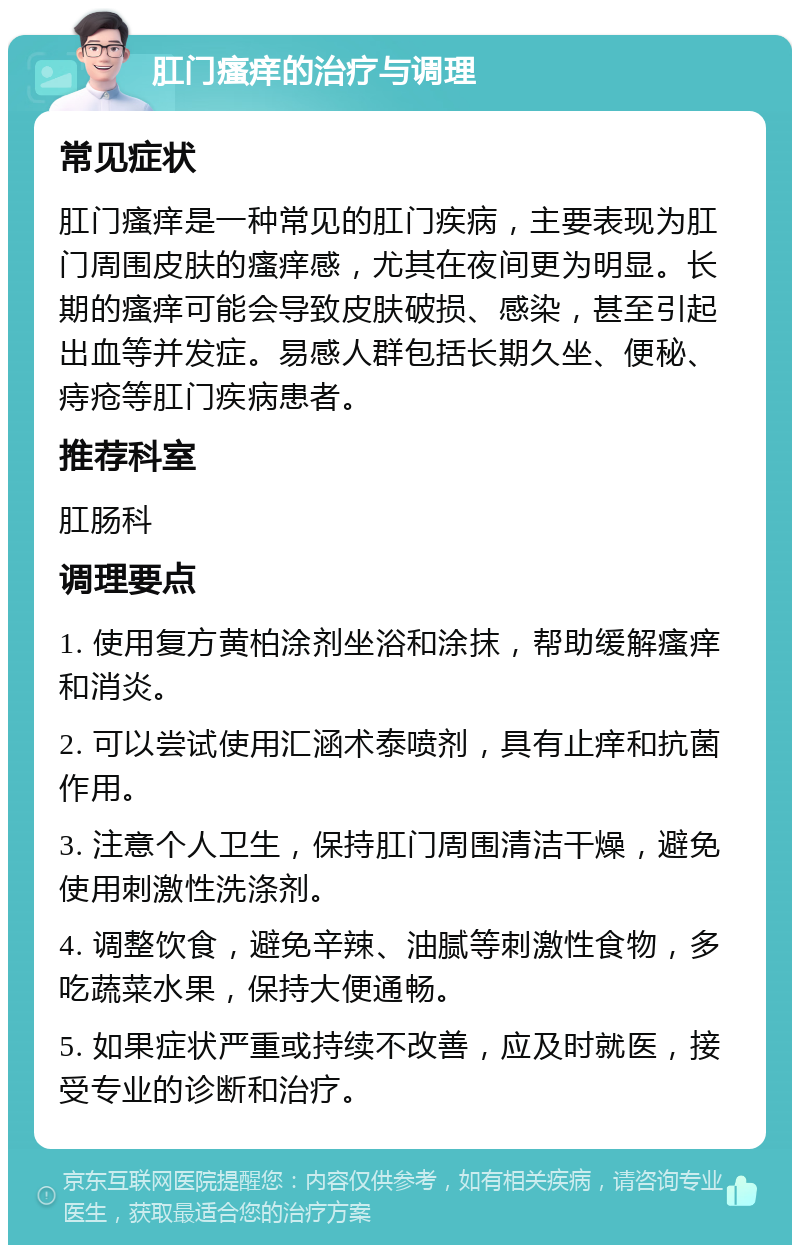 肛门瘙痒的治疗与调理 常见症状 肛门瘙痒是一种常见的肛门疾病，主要表现为肛门周围皮肤的瘙痒感，尤其在夜间更为明显。长期的瘙痒可能会导致皮肤破损、感染，甚至引起出血等并发症。易感人群包括长期久坐、便秘、痔疮等肛门疾病患者。 推荐科室 肛肠科 调理要点 1. 使用复方黄柏涂剂坐浴和涂抹，帮助缓解瘙痒和消炎。 2. 可以尝试使用汇涵术泰喷剂，具有止痒和抗菌作用。 3. 注意个人卫生，保持肛门周围清洁干燥，避免使用刺激性洗涤剂。 4. 调整饮食，避免辛辣、油腻等刺激性食物，多吃蔬菜水果，保持大便通畅。 5. 如果症状严重或持续不改善，应及时就医，接受专业的诊断和治疗。