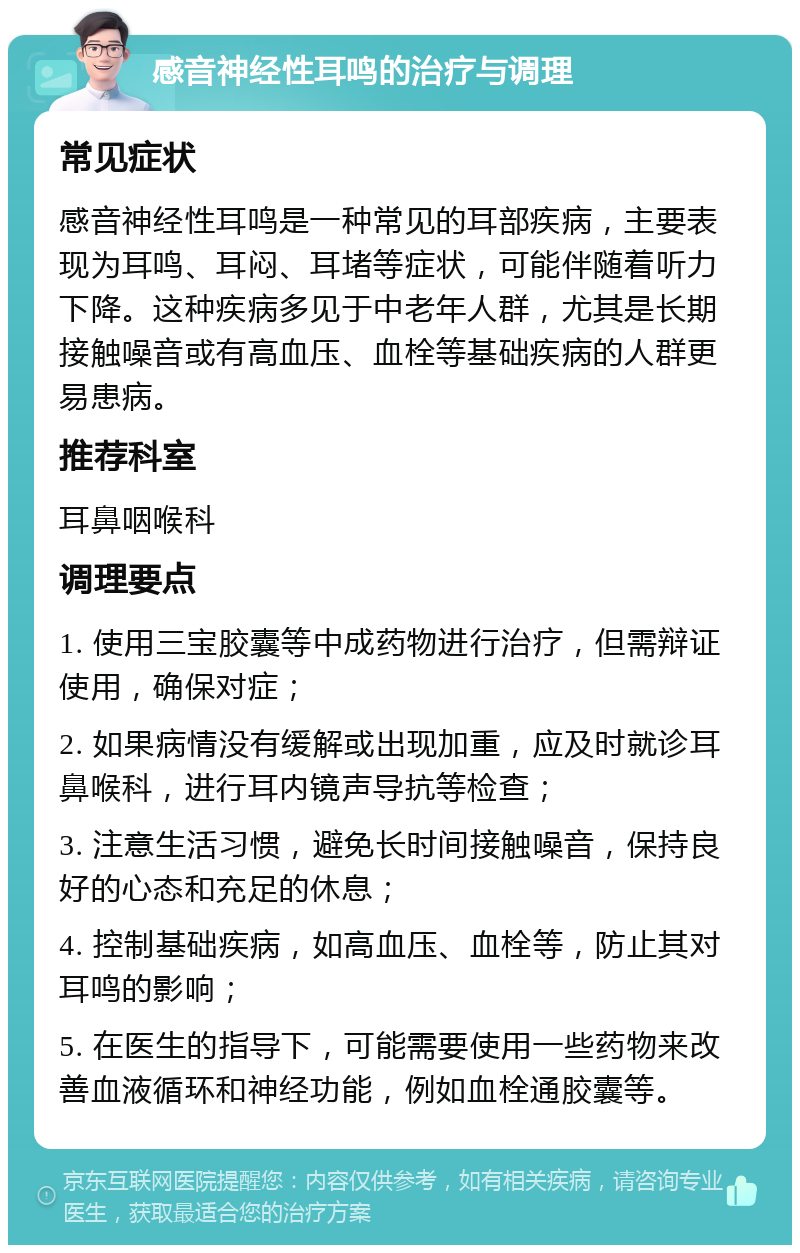 感音神经性耳鸣的治疗与调理 常见症状 感音神经性耳鸣是一种常见的耳部疾病，主要表现为耳鸣、耳闷、耳堵等症状，可能伴随着听力下降。这种疾病多见于中老年人群，尤其是长期接触噪音或有高血压、血栓等基础疾病的人群更易患病。 推荐科室 耳鼻咽喉科 调理要点 1. 使用三宝胶囊等中成药物进行治疗，但需辩证使用，确保对症； 2. 如果病情没有缓解或出现加重，应及时就诊耳鼻喉科，进行耳内镜声导抗等检查； 3. 注意生活习惯，避免长时间接触噪音，保持良好的心态和充足的休息； 4. 控制基础疾病，如高血压、血栓等，防止其对耳鸣的影响； 5. 在医生的指导下，可能需要使用一些药物来改善血液循环和神经功能，例如血栓通胶囊等。