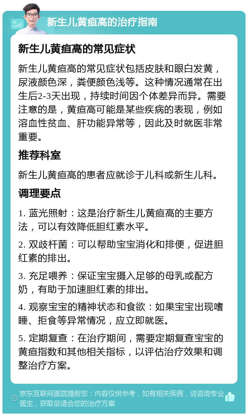 新生儿黄疸高的治疗指南 新生儿黄疸高的常见症状 新生儿黄疸高的常见症状包括皮肤和眼白发黄，尿液颜色深，粪便颜色浅等。这种情况通常在出生后2-3天出现，持续时间因个体差异而异。需要注意的是，黄疸高可能是某些疾病的表现，例如溶血性贫血、肝功能异常等，因此及时就医非常重要。 推荐科室 新生儿黄疸高的患者应就诊于儿科或新生儿科。 调理要点 1. 蓝光照射：这是治疗新生儿黄疸高的主要方法，可以有效降低胆红素水平。 2. 双歧杆菌：可以帮助宝宝消化和排便，促进胆红素的排出。 3. 充足喂养：保证宝宝摄入足够的母乳或配方奶，有助于加速胆红素的排出。 4. 观察宝宝的精神状态和食欲：如果宝宝出现嗜睡、拒食等异常情况，应立即就医。 5. 定期复查：在治疗期间，需要定期复查宝宝的黄疸指数和其他相关指标，以评估治疗效果和调整治疗方案。