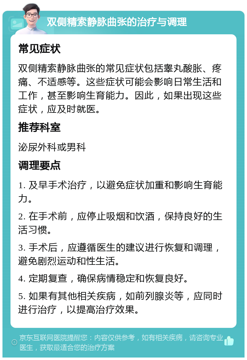 双侧精索静脉曲张的治疗与调理 常见症状 双侧精索静脉曲张的常见症状包括睾丸酸胀、疼痛、不适感等。这些症状可能会影响日常生活和工作，甚至影响生育能力。因此，如果出现这些症状，应及时就医。 推荐科室 泌尿外科或男科 调理要点 1. 及早手术治疗，以避免症状加重和影响生育能力。 2. 在手术前，应停止吸烟和饮酒，保持良好的生活习惯。 3. 手术后，应遵循医生的建议进行恢复和调理，避免剧烈运动和性生活。 4. 定期复查，确保病情稳定和恢复良好。 5. 如果有其他相关疾病，如前列腺炎等，应同时进行治疗，以提高治疗效果。