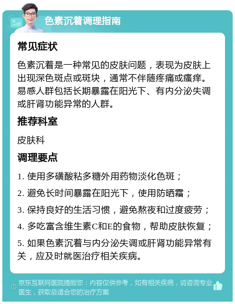 色素沉着调理指南 常见症状 色素沉着是一种常见的皮肤问题，表现为皮肤上出现深色斑点或斑块，通常不伴随疼痛或瘙痒。易感人群包括长期暴露在阳光下、有内分泌失调或肝肾功能异常的人群。 推荐科室 皮肤科 调理要点 1. 使用多磺酸粘多糖外用药物淡化色斑； 2. 避免长时间暴露在阳光下，使用防晒霜； 3. 保持良好的生活习惯，避免熬夜和过度疲劳； 4. 多吃富含维生素C和E的食物，帮助皮肤恢复； 5. 如果色素沉着与内分泌失调或肝肾功能异常有关，应及时就医治疗相关疾病。