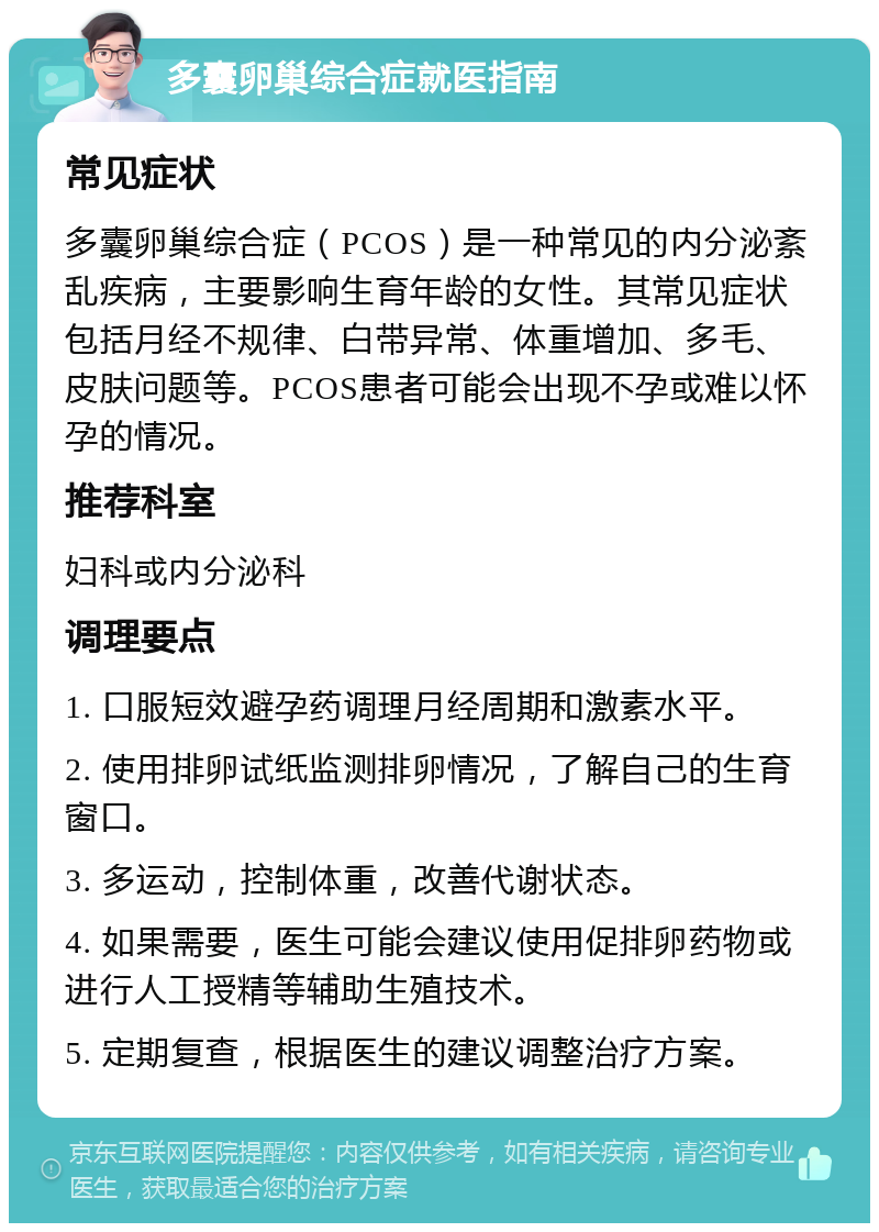 多囊卵巢综合症就医指南 常见症状 多囊卵巢综合症（PCOS）是一种常见的内分泌紊乱疾病，主要影响生育年龄的女性。其常见症状包括月经不规律、白带异常、体重增加、多毛、皮肤问题等。PCOS患者可能会出现不孕或难以怀孕的情况。 推荐科室 妇科或内分泌科 调理要点 1. 口服短效避孕药调理月经周期和激素水平。 2. 使用排卵试纸监测排卵情况，了解自己的生育窗口。 3. 多运动，控制体重，改善代谢状态。 4. 如果需要，医生可能会建议使用促排卵药物或进行人工授精等辅助生殖技术。 5. 定期复查，根据医生的建议调整治疗方案。