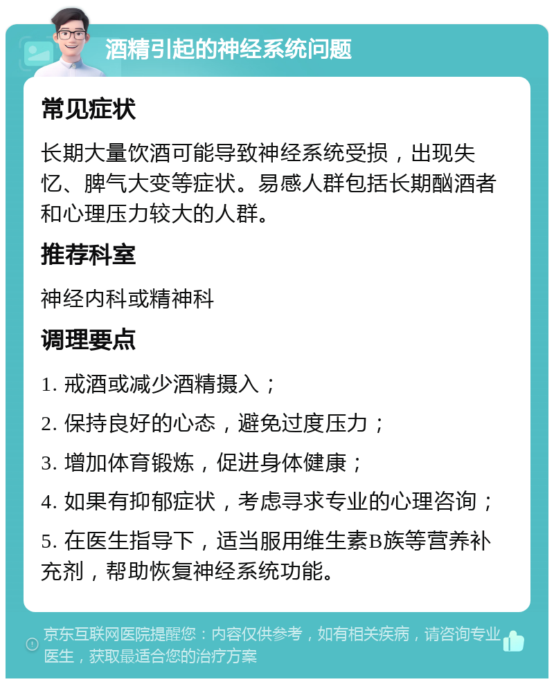 酒精引起的神经系统问题 常见症状 长期大量饮酒可能导致神经系统受损，出现失忆、脾气大变等症状。易感人群包括长期酗酒者和心理压力较大的人群。 推荐科室 神经内科或精神科 调理要点 1. 戒酒或减少酒精摄入； 2. 保持良好的心态，避免过度压力； 3. 增加体育锻炼，促进身体健康； 4. 如果有抑郁症状，考虑寻求专业的心理咨询； 5. 在医生指导下，适当服用维生素B族等营养补充剂，帮助恢复神经系统功能。