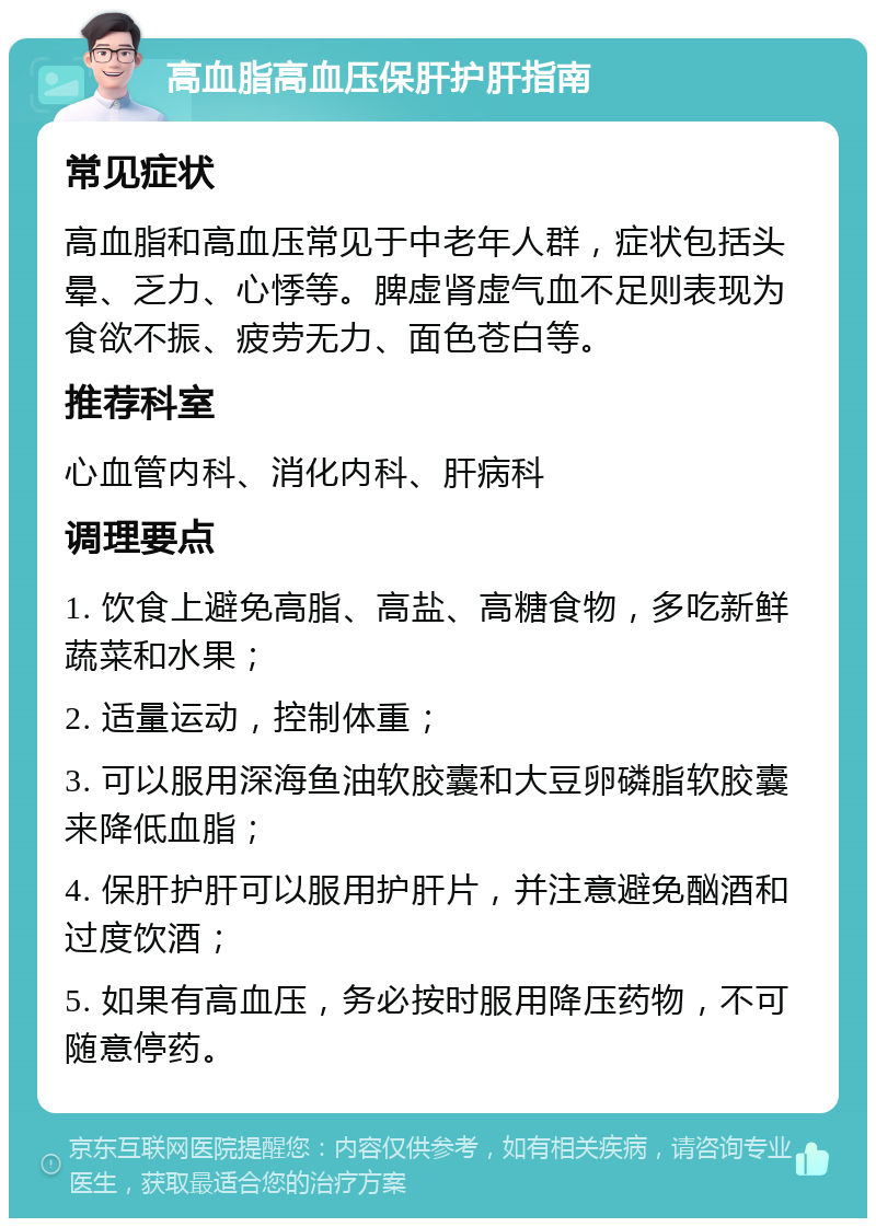 高血脂高血压保肝护肝指南 常见症状 高血脂和高血压常见于中老年人群，症状包括头晕、乏力、心悸等。脾虚肾虚气血不足则表现为食欲不振、疲劳无力、面色苍白等。 推荐科室 心血管内科、消化内科、肝病科 调理要点 1. 饮食上避免高脂、高盐、高糖食物，多吃新鲜蔬菜和水果； 2. 适量运动，控制体重； 3. 可以服用深海鱼油软胶囊和大豆卵磷脂软胶囊来降低血脂； 4. 保肝护肝可以服用护肝片，并注意避免酗酒和过度饮酒； 5. 如果有高血压，务必按时服用降压药物，不可随意停药。