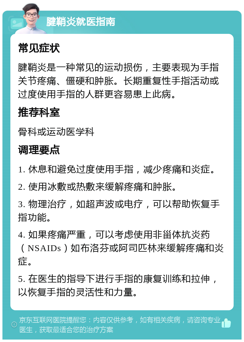 腱鞘炎就医指南 常见症状 腱鞘炎是一种常见的运动损伤，主要表现为手指关节疼痛、僵硬和肿胀。长期重复性手指活动或过度使用手指的人群更容易患上此病。 推荐科室 骨科或运动医学科 调理要点 1. 休息和避免过度使用手指，减少疼痛和炎症。 2. 使用冰敷或热敷来缓解疼痛和肿胀。 3. 物理治疗，如超声波或电疗，可以帮助恢复手指功能。 4. 如果疼痛严重，可以考虑使用非甾体抗炎药（NSAIDs）如布洛芬或阿司匹林来缓解疼痛和炎症。 5. 在医生的指导下进行手指的康复训练和拉伸，以恢复手指的灵活性和力量。