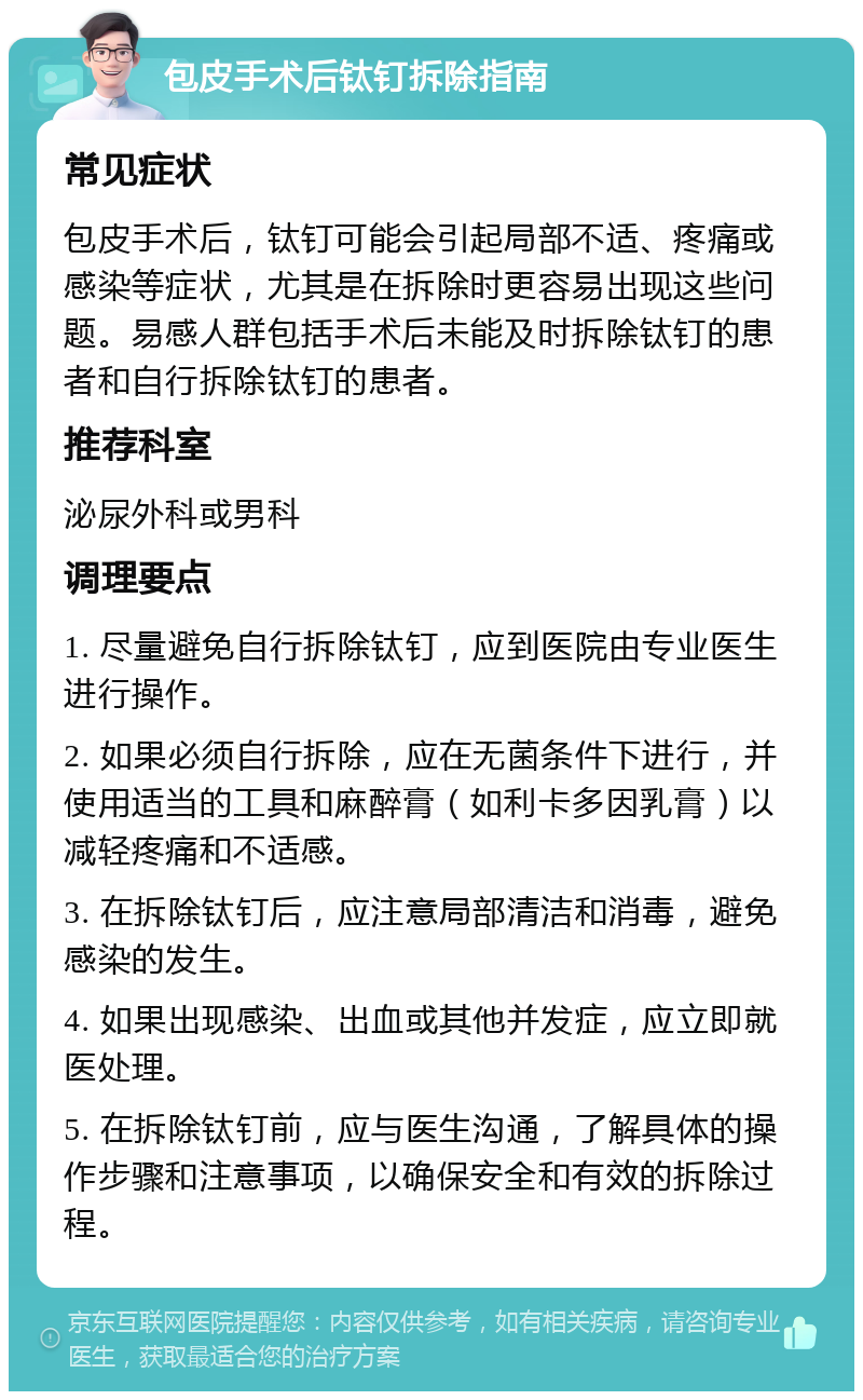 包皮手术后钛钉拆除指南 常见症状 包皮手术后，钛钉可能会引起局部不适、疼痛或感染等症状，尤其是在拆除时更容易出现这些问题。易感人群包括手术后未能及时拆除钛钉的患者和自行拆除钛钉的患者。 推荐科室 泌尿外科或男科 调理要点 1. 尽量避免自行拆除钛钉，应到医院由专业医生进行操作。 2. 如果必须自行拆除，应在无菌条件下进行，并使用适当的工具和麻醉膏（如利卡多因乳膏）以减轻疼痛和不适感。 3. 在拆除钛钉后，应注意局部清洁和消毒，避免感染的发生。 4. 如果出现感染、出血或其他并发症，应立即就医处理。 5. 在拆除钛钉前，应与医生沟通，了解具体的操作步骤和注意事项，以确保安全和有效的拆除过程。