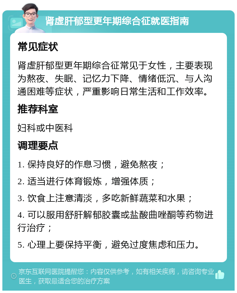 肾虚肝郁型更年期综合征就医指南 常见症状 肾虚肝郁型更年期综合征常见于女性，主要表现为熬夜、失眠、记忆力下降、情绪低沉、与人沟通困难等症状，严重影响日常生活和工作效率。 推荐科室 妇科或中医科 调理要点 1. 保持良好的作息习惯，避免熬夜； 2. 适当进行体育锻炼，增强体质； 3. 饮食上注意清淡，多吃新鲜蔬菜和水果； 4. 可以服用舒肝解郁胶囊或盐酸曲唑酮等药物进行治疗； 5. 心理上要保持平衡，避免过度焦虑和压力。