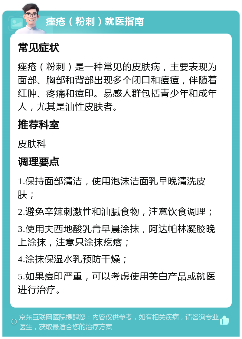 痤疮（粉刺）就医指南 常见症状 痤疮（粉刺）是一种常见的皮肤病，主要表现为面部、胸部和背部出现多个闭口和痘痘，伴随着红肿、疼痛和痘印。易感人群包括青少年和成年人，尤其是油性皮肤者。 推荐科室 皮肤科 调理要点 1.保持面部清洁，使用泡沫洁面乳早晚清洗皮肤； 2.避免辛辣刺激性和油腻食物，注意饮食调理； 3.使用夫西地酸乳膏早晨涂抹，阿达帕林凝胶晚上涂抹，注意只涂抹疙瘩； 4.涂抹保湿水乳预防干燥； 5.如果痘印严重，可以考虑使用美白产品或就医进行治疗。