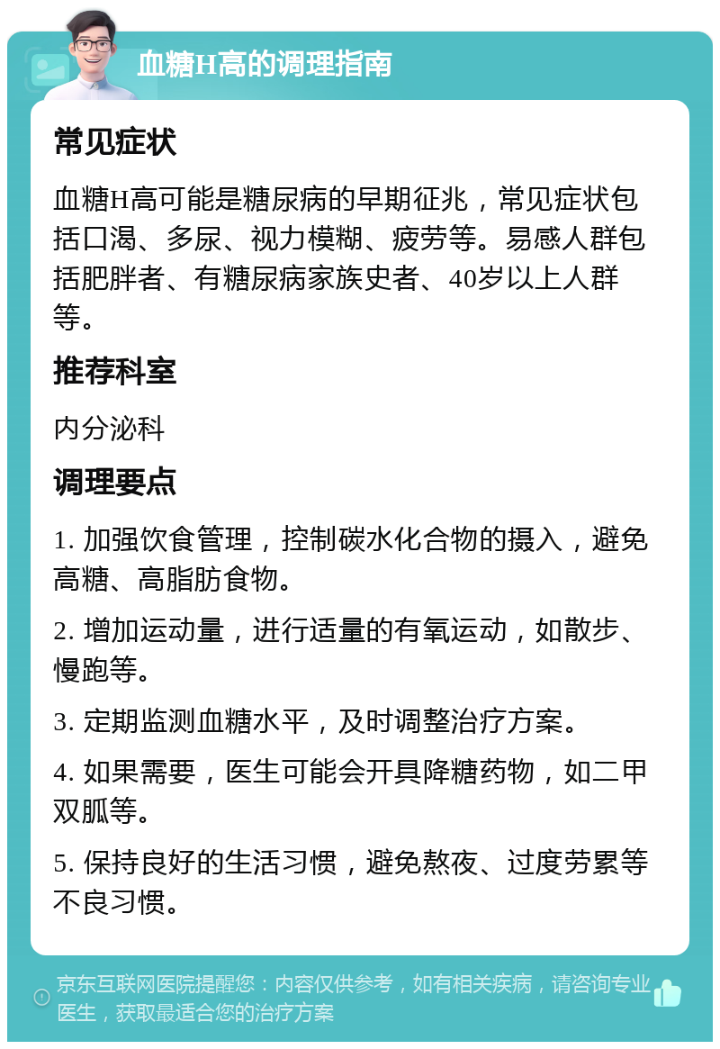 血糖H高的调理指南 常见症状 血糖H高可能是糖尿病的早期征兆，常见症状包括口渴、多尿、视力模糊、疲劳等。易感人群包括肥胖者、有糖尿病家族史者、40岁以上人群等。 推荐科室 内分泌科 调理要点 1. 加强饮食管理，控制碳水化合物的摄入，避免高糖、高脂肪食物。 2. 增加运动量，进行适量的有氧运动，如散步、慢跑等。 3. 定期监测血糖水平，及时调整治疗方案。 4. 如果需要，医生可能会开具降糖药物，如二甲双胍等。 5. 保持良好的生活习惯，避免熬夜、过度劳累等不良习惯。