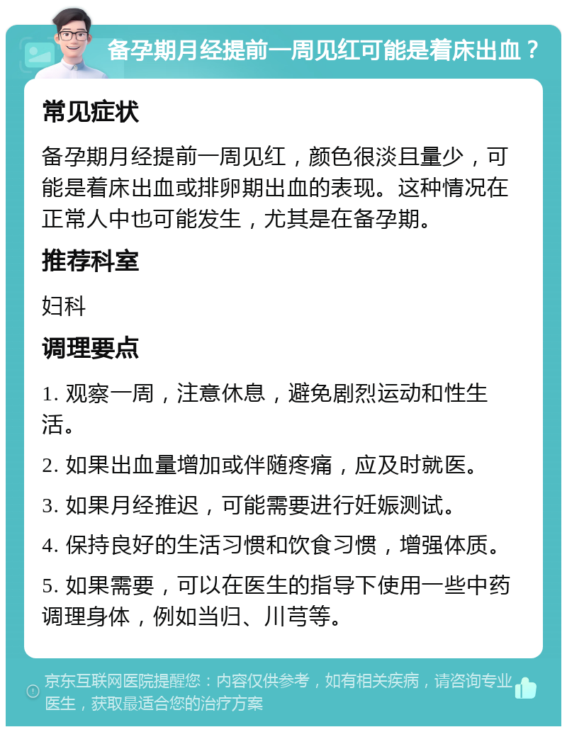 备孕期月经提前一周见红可能是着床出血？ 常见症状 备孕期月经提前一周见红，颜色很淡且量少，可能是着床出血或排卵期出血的表现。这种情况在正常人中也可能发生，尤其是在备孕期。 推荐科室 妇科 调理要点 1. 观察一周，注意休息，避免剧烈运动和性生活。 2. 如果出血量增加或伴随疼痛，应及时就医。 3. 如果月经推迟，可能需要进行妊娠测试。 4. 保持良好的生活习惯和饮食习惯，增强体质。 5. 如果需要，可以在医生的指导下使用一些中药调理身体，例如当归、川芎等。