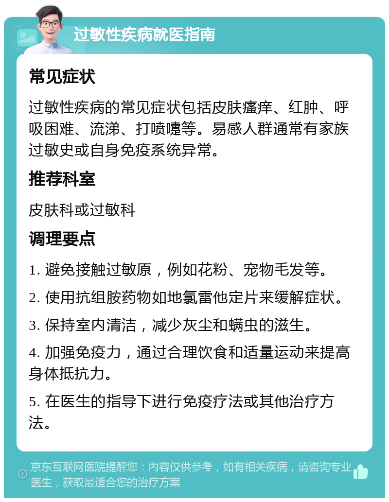 过敏性疾病就医指南 常见症状 过敏性疾病的常见症状包括皮肤瘙痒、红肿、呼吸困难、流涕、打喷嚏等。易感人群通常有家族过敏史或自身免疫系统异常。 推荐科室 皮肤科或过敏科 调理要点 1. 避免接触过敏原，例如花粉、宠物毛发等。 2. 使用抗组胺药物如地氯雷他定片来缓解症状。 3. 保持室内清洁，减少灰尘和螨虫的滋生。 4. 加强免疫力，通过合理饮食和适量运动来提高身体抵抗力。 5. 在医生的指导下进行免疫疗法或其他治疗方法。