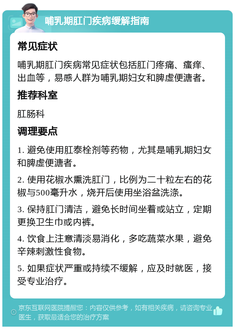 哺乳期肛门疾病缓解指南 常见症状 哺乳期肛门疾病常见症状包括肛门疼痛、瘙痒、出血等，易感人群为哺乳期妇女和脾虚便溏者。 推荐科室 肛肠科 调理要点 1. 避免使用肛泰栓剂等药物，尤其是哺乳期妇女和脾虚便溏者。 2. 使用花椒水熏洗肛门，比例为二十粒左右的花椒与500毫升水，烧开后使用坐浴盆洗涤。 3. 保持肛门清洁，避免长时间坐着或站立，定期更换卫生巾或内裤。 4. 饮食上注意清淡易消化，多吃蔬菜水果，避免辛辣刺激性食物。 5. 如果症状严重或持续不缓解，应及时就医，接受专业治疗。