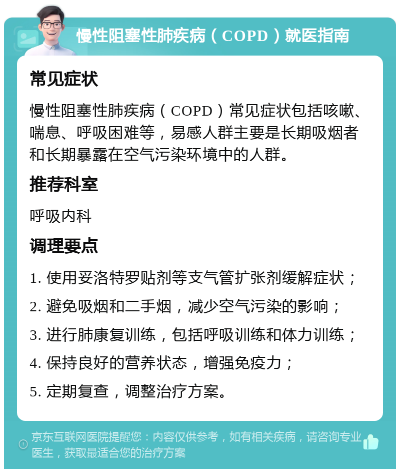 慢性阻塞性肺疾病（COPD）就医指南 常见症状 慢性阻塞性肺疾病（COPD）常见症状包括咳嗽、喘息、呼吸困难等，易感人群主要是长期吸烟者和长期暴露在空气污染环境中的人群。 推荐科室 呼吸内科 调理要点 1. 使用妥洛特罗贴剂等支气管扩张剂缓解症状； 2. 避免吸烟和二手烟，减少空气污染的影响； 3. 进行肺康复训练，包括呼吸训练和体力训练； 4. 保持良好的营养状态，增强免疫力； 5. 定期复查，调整治疗方案。