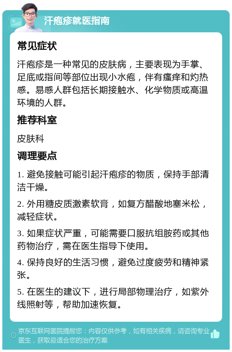 汗疱疹就医指南 常见症状 汗疱疹是一种常见的皮肤病，主要表现为手掌、足底或指间等部位出现小水疱，伴有瘙痒和灼热感。易感人群包括长期接触水、化学物质或高温环境的人群。 推荐科室 皮肤科 调理要点 1. 避免接触可能引起汗疱疹的物质，保持手部清洁干燥。 2. 外用糖皮质激素软膏，如复方醋酸地塞米松，减轻症状。 3. 如果症状严重，可能需要口服抗组胺药或其他药物治疗，需在医生指导下使用。 4. 保持良好的生活习惯，避免过度疲劳和精神紧张。 5. 在医生的建议下，进行局部物理治疗，如紫外线照射等，帮助加速恢复。