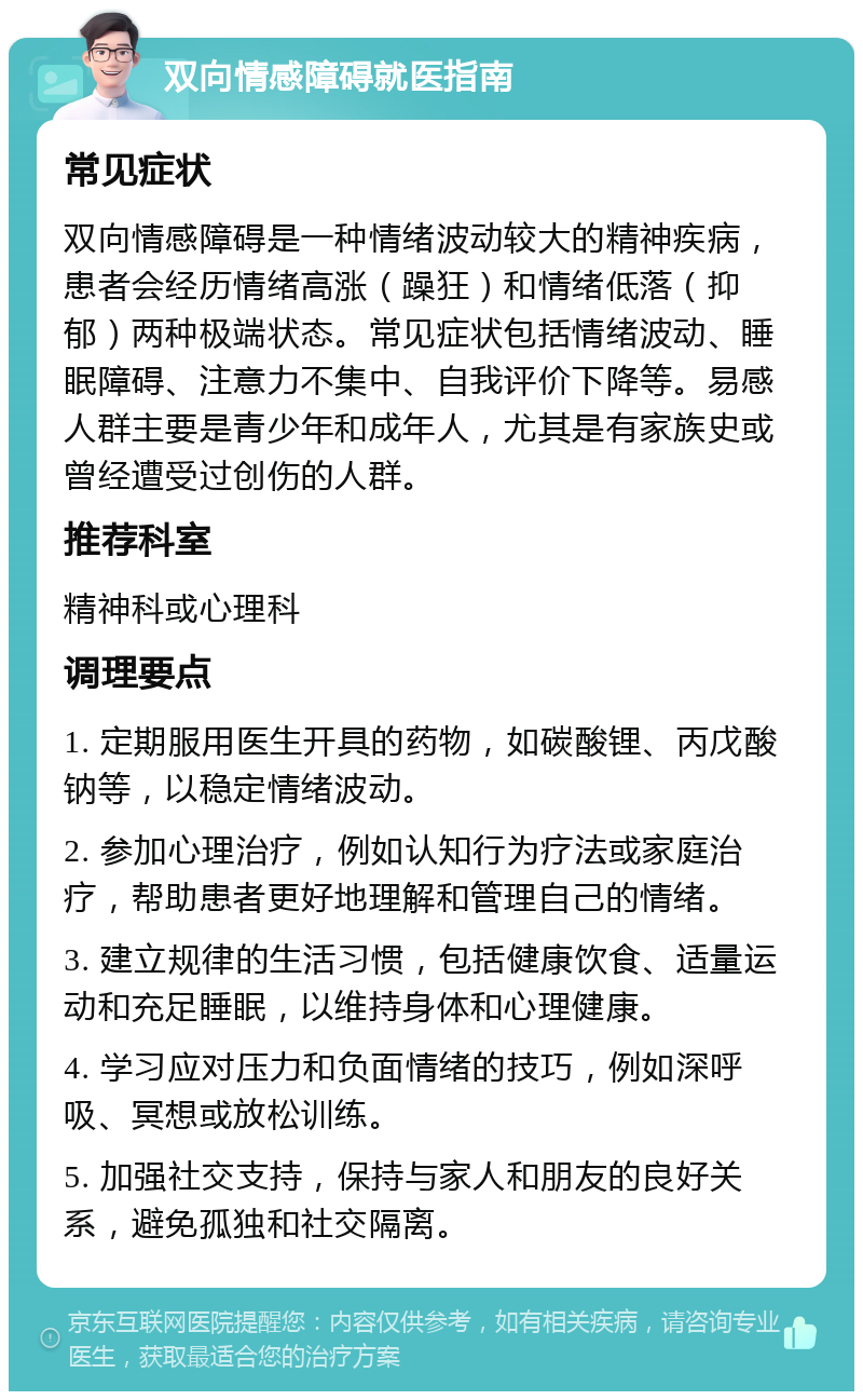 双向情感障碍就医指南 常见症状 双向情感障碍是一种情绪波动较大的精神疾病，患者会经历情绪高涨（躁狂）和情绪低落（抑郁）两种极端状态。常见症状包括情绪波动、睡眠障碍、注意力不集中、自我评价下降等。易感人群主要是青少年和成年人，尤其是有家族史或曾经遭受过创伤的人群。 推荐科室 精神科或心理科 调理要点 1. 定期服用医生开具的药物，如碳酸锂、丙戊酸钠等，以稳定情绪波动。 2. 参加心理治疗，例如认知行为疗法或家庭治疗，帮助患者更好地理解和管理自己的情绪。 3. 建立规律的生活习惯，包括健康饮食、适量运动和充足睡眠，以维持身体和心理健康。 4. 学习应对压力和负面情绪的技巧，例如深呼吸、冥想或放松训练。 5. 加强社交支持，保持与家人和朋友的良好关系，避免孤独和社交隔离。