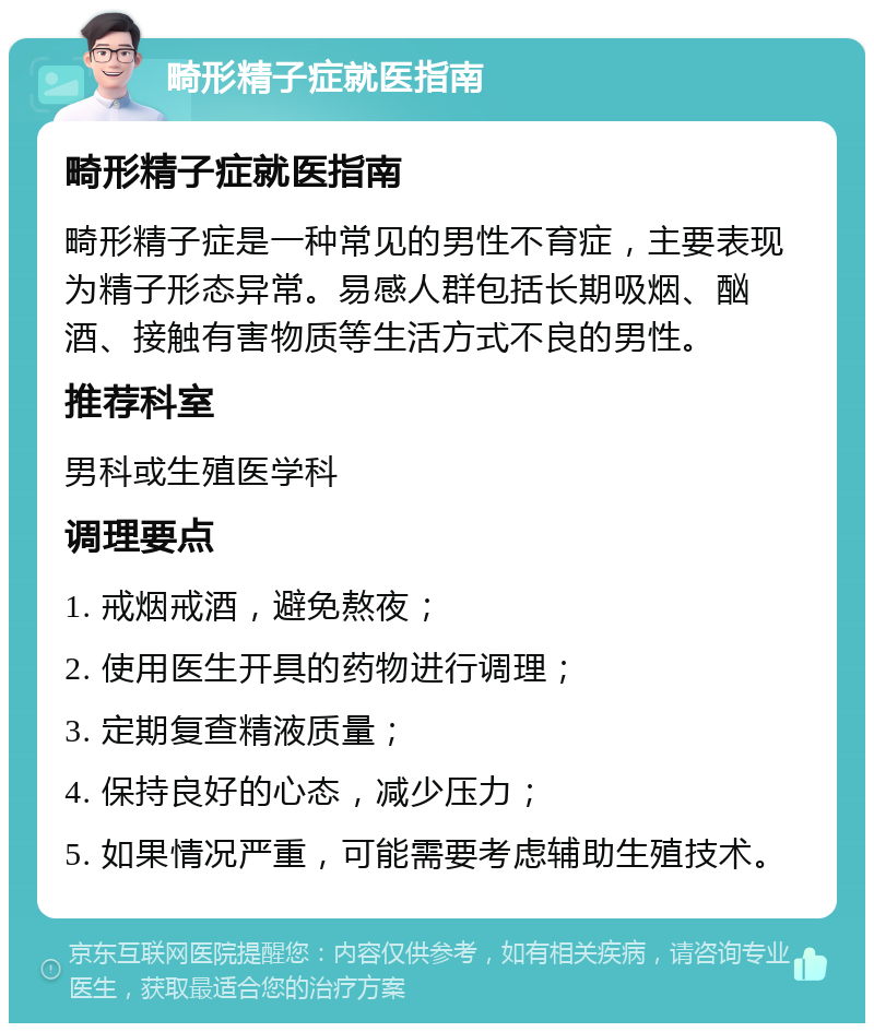 畸形精子症就医指南 畸形精子症就医指南 畸形精子症是一种常见的男性不育症，主要表现为精子形态异常。易感人群包括长期吸烟、酗酒、接触有害物质等生活方式不良的男性。 推荐科室 男科或生殖医学科 调理要点 1. 戒烟戒酒，避免熬夜； 2. 使用医生开具的药物进行调理； 3. 定期复查精液质量； 4. 保持良好的心态，减少压力； 5. 如果情况严重，可能需要考虑辅助生殖技术。