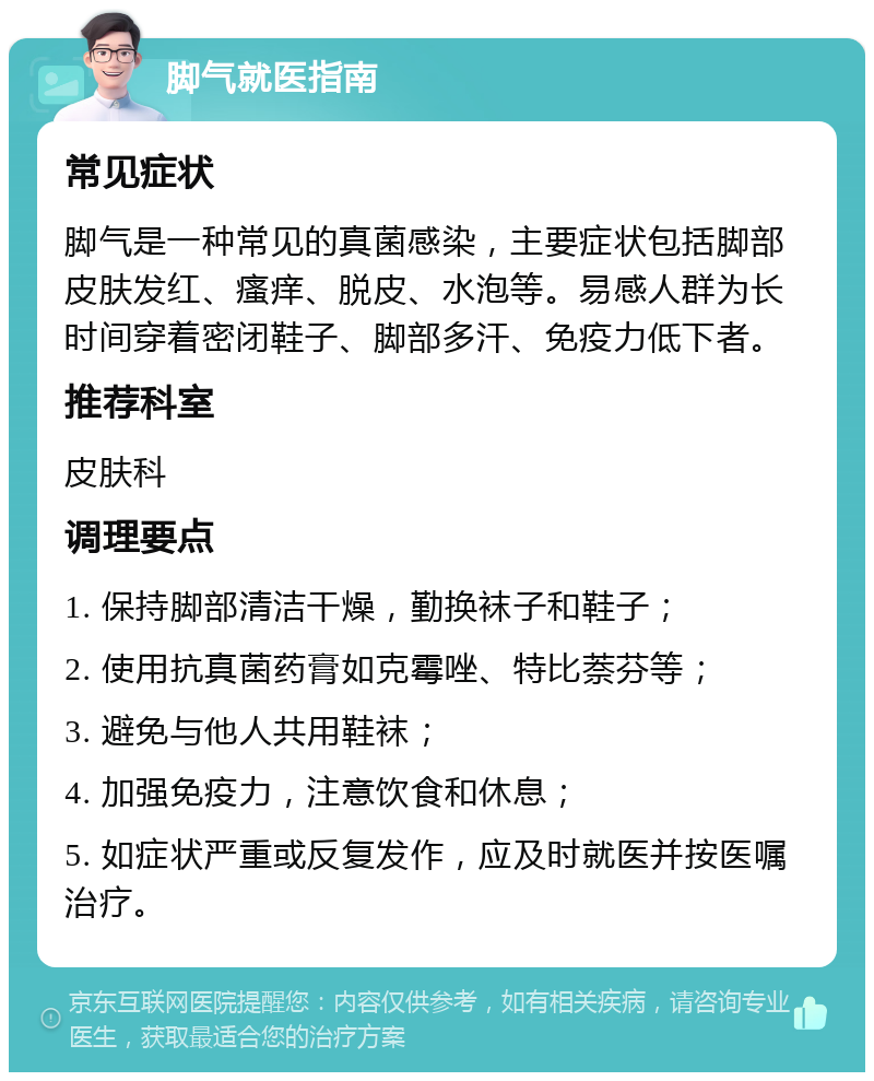 脚气就医指南 常见症状 脚气是一种常见的真菌感染，主要症状包括脚部皮肤发红、瘙痒、脱皮、水泡等。易感人群为长时间穿着密闭鞋子、脚部多汗、免疫力低下者。 推荐科室 皮肤科 调理要点 1. 保持脚部清洁干燥，勤换袜子和鞋子； 2. 使用抗真菌药膏如克霉唑、特比萘芬等； 3. 避免与他人共用鞋袜； 4. 加强免疫力，注意饮食和休息； 5. 如症状严重或反复发作，应及时就医并按医嘱治疗。