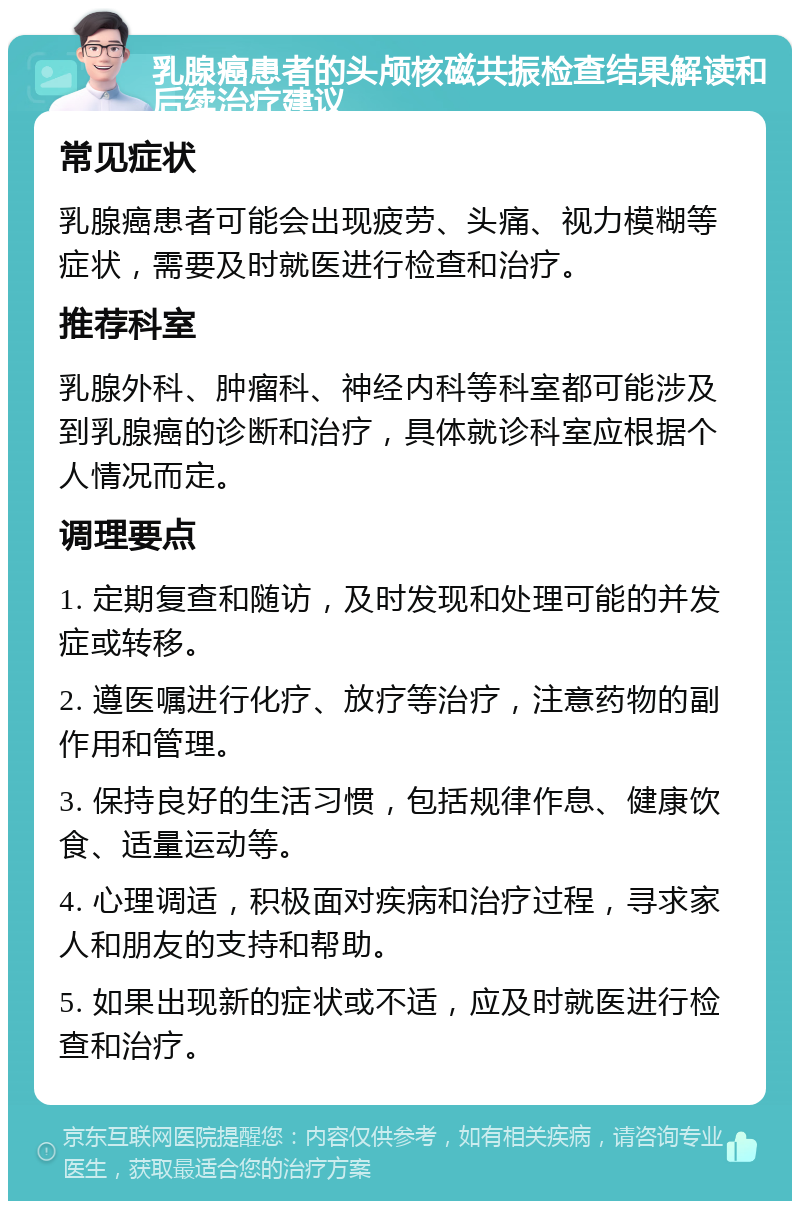 乳腺癌患者的头颅核磁共振检查结果解读和后续治疗建议 常见症状 乳腺癌患者可能会出现疲劳、头痛、视力模糊等症状，需要及时就医进行检查和治疗。 推荐科室 乳腺外科、肿瘤科、神经内科等科室都可能涉及到乳腺癌的诊断和治疗，具体就诊科室应根据个人情况而定。 调理要点 1. 定期复查和随访，及时发现和处理可能的并发症或转移。 2. 遵医嘱进行化疗、放疗等治疗，注意药物的副作用和管理。 3. 保持良好的生活习惯，包括规律作息、健康饮食、适量运动等。 4. 心理调适，积极面对疾病和治疗过程，寻求家人和朋友的支持和帮助。 5. 如果出现新的症状或不适，应及时就医进行检查和治疗。