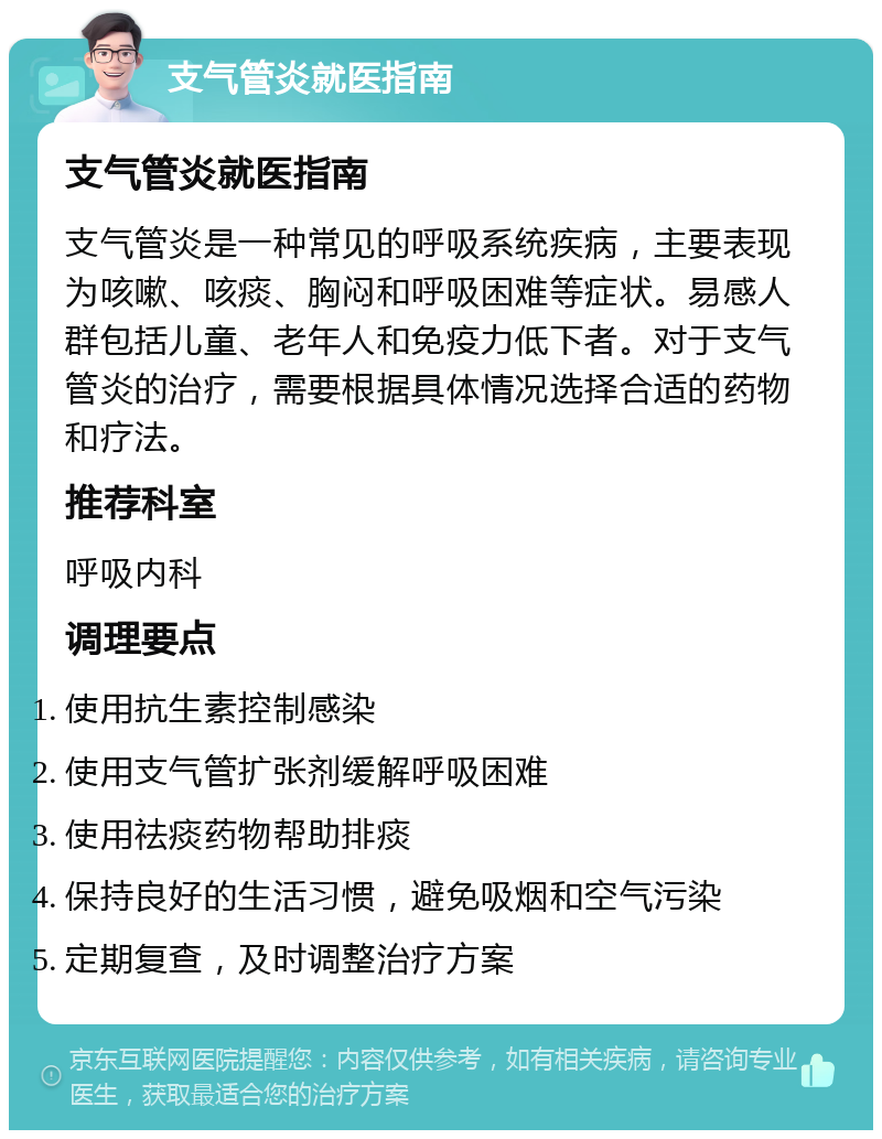 支气管炎就医指南 支气管炎就医指南 支气管炎是一种常见的呼吸系统疾病，主要表现为咳嗽、咳痰、胸闷和呼吸困难等症状。易感人群包括儿童、老年人和免疫力低下者。对于支气管炎的治疗，需要根据具体情况选择合适的药物和疗法。 推荐科室 呼吸内科 调理要点 使用抗生素控制感染 使用支气管扩张剂缓解呼吸困难 使用祛痰药物帮助排痰 保持良好的生活习惯，避免吸烟和空气污染 定期复查，及时调整治疗方案