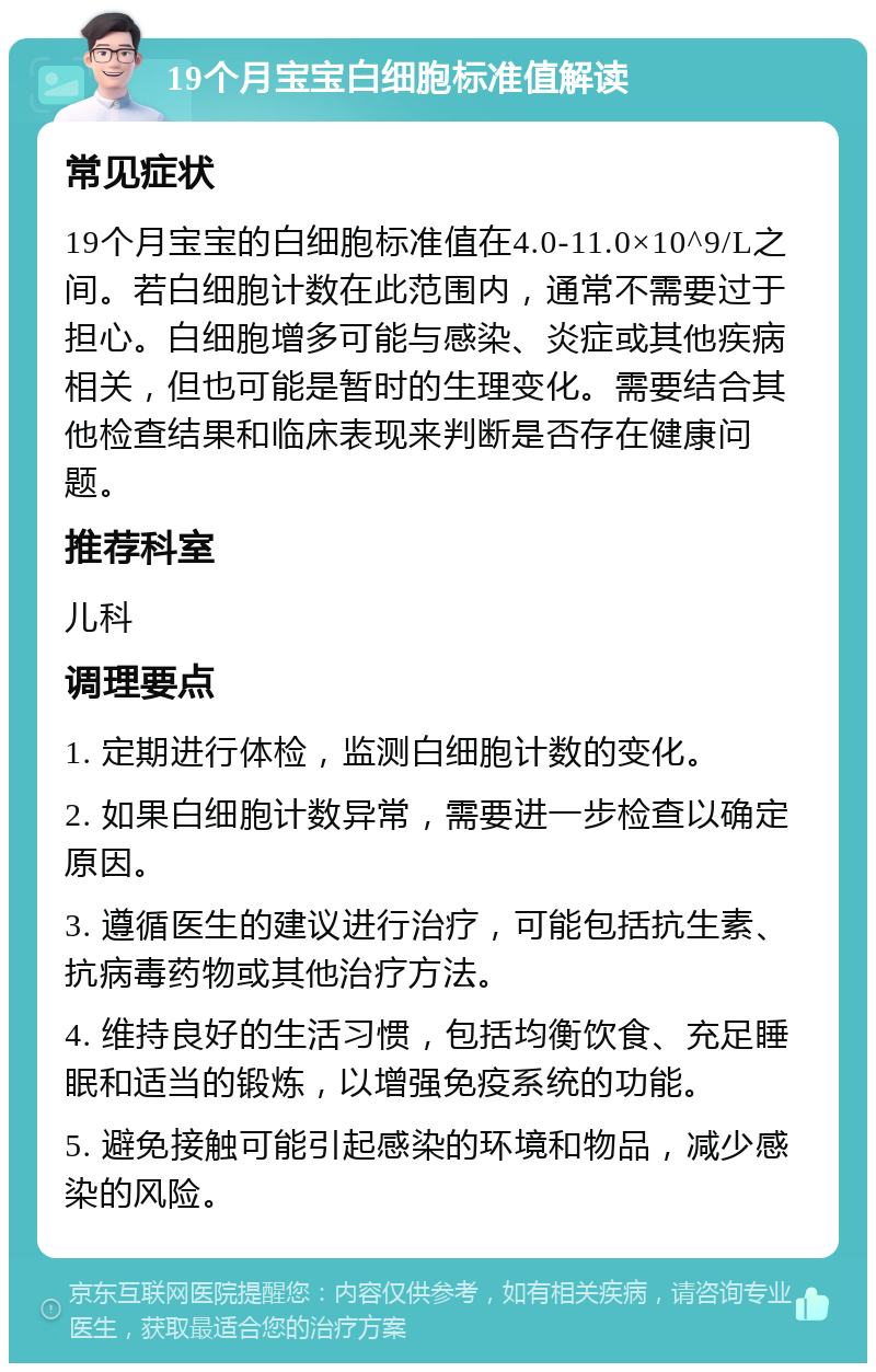 19个月宝宝白细胞标准值解读 常见症状 19个月宝宝的白细胞标准值在4.0-11.0×10^9/L之间。若白细胞计数在此范围内，通常不需要过于担心。白细胞增多可能与感染、炎症或其他疾病相关，但也可能是暂时的生理变化。需要结合其他检查结果和临床表现来判断是否存在健康问题。 推荐科室 儿科 调理要点 1. 定期进行体检，监测白细胞计数的变化。 2. 如果白细胞计数异常，需要进一步检查以确定原因。 3. 遵循医生的建议进行治疗，可能包括抗生素、抗病毒药物或其他治疗方法。 4. 维持良好的生活习惯，包括均衡饮食、充足睡眠和适当的锻炼，以增强免疫系统的功能。 5. 避免接触可能引起感染的环境和物品，减少感染的风险。