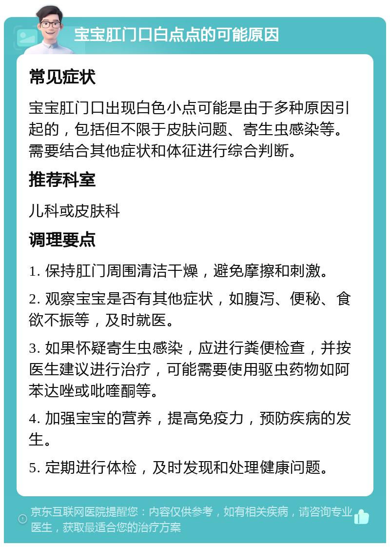 宝宝肛门口白点点的可能原因 常见症状 宝宝肛门口出现白色小点可能是由于多种原因引起的，包括但不限于皮肤问题、寄生虫感染等。需要结合其他症状和体征进行综合判断。 推荐科室 儿科或皮肤科 调理要点 1. 保持肛门周围清洁干燥，避免摩擦和刺激。 2. 观察宝宝是否有其他症状，如腹泻、便秘、食欲不振等，及时就医。 3. 如果怀疑寄生虫感染，应进行粪便检查，并按医生建议进行治疗，可能需要使用驱虫药物如阿苯达唑或吡喹酮等。 4. 加强宝宝的营养，提高免疫力，预防疾病的发生。 5. 定期进行体检，及时发现和处理健康问题。