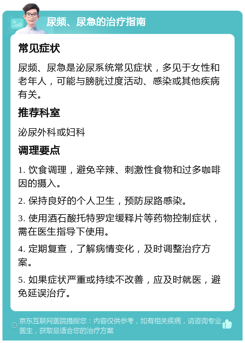 尿频、尿急的治疗指南 常见症状 尿频、尿急是泌尿系统常见症状，多见于女性和老年人，可能与膀胱过度活动、感染或其他疾病有关。 推荐科室 泌尿外科或妇科 调理要点 1. 饮食调理，避免辛辣、刺激性食物和过多咖啡因的摄入。 2. 保持良好的个人卫生，预防尿路感染。 3. 使用酒石酸托特罗定缓释片等药物控制症状，需在医生指导下使用。 4. 定期复查，了解病情变化，及时调整治疗方案。 5. 如果症状严重或持续不改善，应及时就医，避免延误治疗。