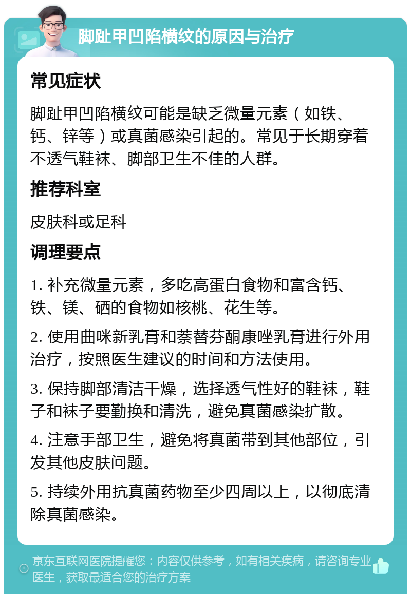 脚趾甲凹陷横纹的原因与治疗 常见症状 脚趾甲凹陷横纹可能是缺乏微量元素（如铁、钙、锌等）或真菌感染引起的。常见于长期穿着不透气鞋袜、脚部卫生不佳的人群。 推荐科室 皮肤科或足科 调理要点 1. 补充微量元素，多吃高蛋白食物和富含钙、铁、镁、硒的食物如核桃、花生等。 2. 使用曲咪新乳膏和萘替芬酮康唑乳膏进行外用治疗，按照医生建议的时间和方法使用。 3. 保持脚部清洁干燥，选择透气性好的鞋袜，鞋子和袜子要勤换和清洗，避免真菌感染扩散。 4. 注意手部卫生，避免将真菌带到其他部位，引发其他皮肤问题。 5. 持续外用抗真菌药物至少四周以上，以彻底清除真菌感染。