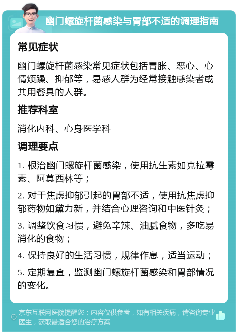 幽门螺旋杆菌感染与胃部不适的调理指南 常见症状 幽门螺旋杆菌感染常见症状包括胃胀、恶心、心情烦躁、抑郁等，易感人群为经常接触感染者或共用餐具的人群。 推荐科室 消化内科、心身医学科 调理要点 1. 根治幽门螺旋杆菌感染，使用抗生素如克拉霉素、阿莫西林等； 2. 对于焦虑抑郁引起的胃部不适，使用抗焦虑抑郁药物如黛力新，并结合心理咨询和中医针灸； 3. 调整饮食习惯，避免辛辣、油腻食物，多吃易消化的食物； 4. 保持良好的生活习惯，规律作息，适当运动； 5. 定期复查，监测幽门螺旋杆菌感染和胃部情况的变化。