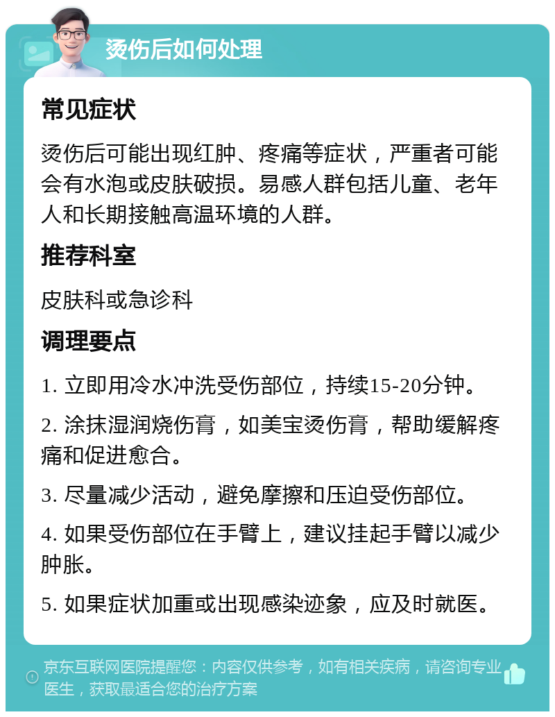 烫伤后如何处理 常见症状 烫伤后可能出现红肿、疼痛等症状，严重者可能会有水泡或皮肤破损。易感人群包括儿童、老年人和长期接触高温环境的人群。 推荐科室 皮肤科或急诊科 调理要点 1. 立即用冷水冲洗受伤部位，持续15-20分钟。 2. 涂抹湿润烧伤膏，如美宝烫伤膏，帮助缓解疼痛和促进愈合。 3. 尽量减少活动，避免摩擦和压迫受伤部位。 4. 如果受伤部位在手臂上，建议挂起手臂以减少肿胀。 5. 如果症状加重或出现感染迹象，应及时就医。