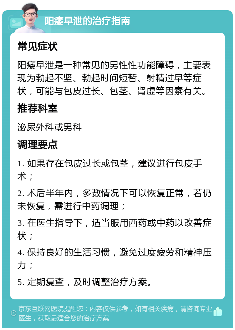 阳痿早泄的治疗指南 常见症状 阳痿早泄是一种常见的男性性功能障碍，主要表现为勃起不坚、勃起时间短暂、射精过早等症状，可能与包皮过长、包茎、肾虚等因素有关。 推荐科室 泌尿外科或男科 调理要点 1. 如果存在包皮过长或包茎，建议进行包皮手术； 2. 术后半年内，多数情况下可以恢复正常，若仍未恢复，需进行中药调理； 3. 在医生指导下，适当服用西药或中药以改善症状； 4. 保持良好的生活习惯，避免过度疲劳和精神压力； 5. 定期复查，及时调整治疗方案。