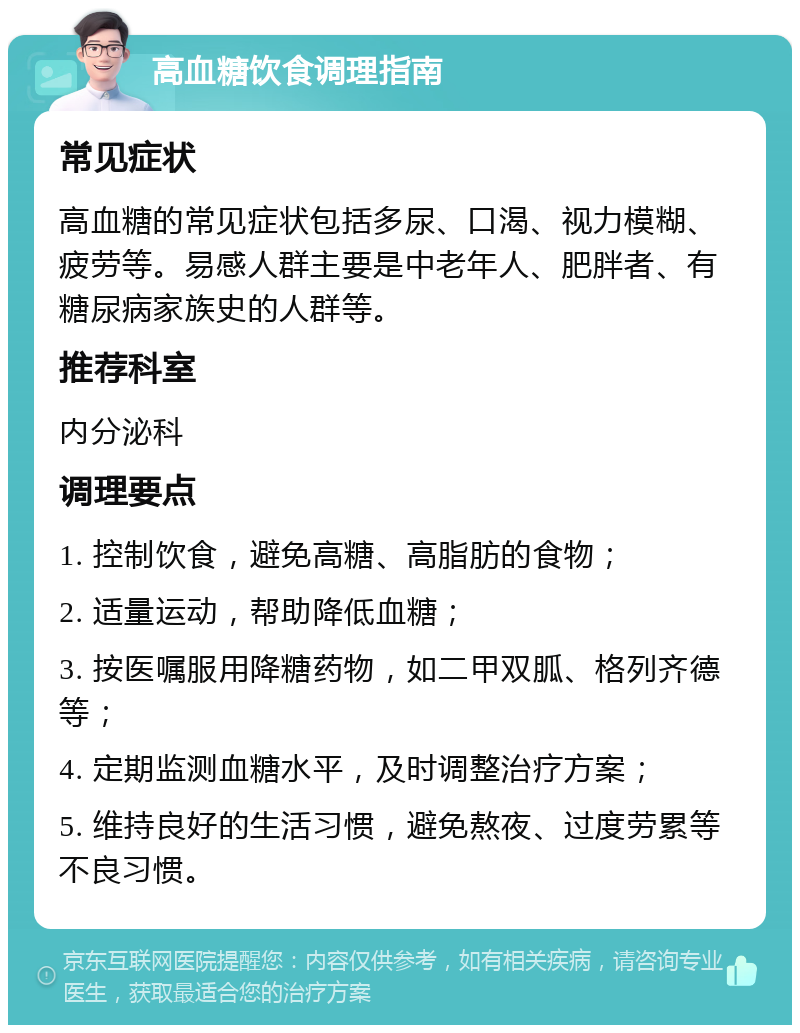 高血糖饮食调理指南 常见症状 高血糖的常见症状包括多尿、口渴、视力模糊、疲劳等。易感人群主要是中老年人、肥胖者、有糖尿病家族史的人群等。 推荐科室 内分泌科 调理要点 1. 控制饮食，避免高糖、高脂肪的食物； 2. 适量运动，帮助降低血糖； 3. 按医嘱服用降糖药物，如二甲双胍、格列齐德等； 4. 定期监测血糖水平，及时调整治疗方案； 5. 维持良好的生活习惯，避免熬夜、过度劳累等不良习惯。