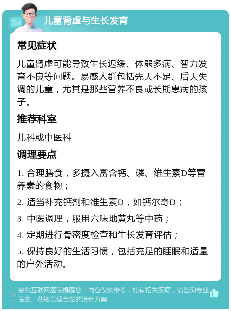 儿童肾虚与生长发育 常见症状 儿童肾虚可能导致生长迟缓、体弱多病、智力发育不良等问题。易感人群包括先天不足、后天失调的儿童，尤其是那些营养不良或长期患病的孩子。 推荐科室 儿科或中医科 调理要点 1. 合理膳食，多摄入富含钙、磷、维生素D等营养素的食物； 2. 适当补充钙剂和维生素D，如钙尔奇D； 3. 中医调理，服用六味地黄丸等中药； 4. 定期进行骨密度检查和生长发育评估； 5. 保持良好的生活习惯，包括充足的睡眠和适量的户外活动。