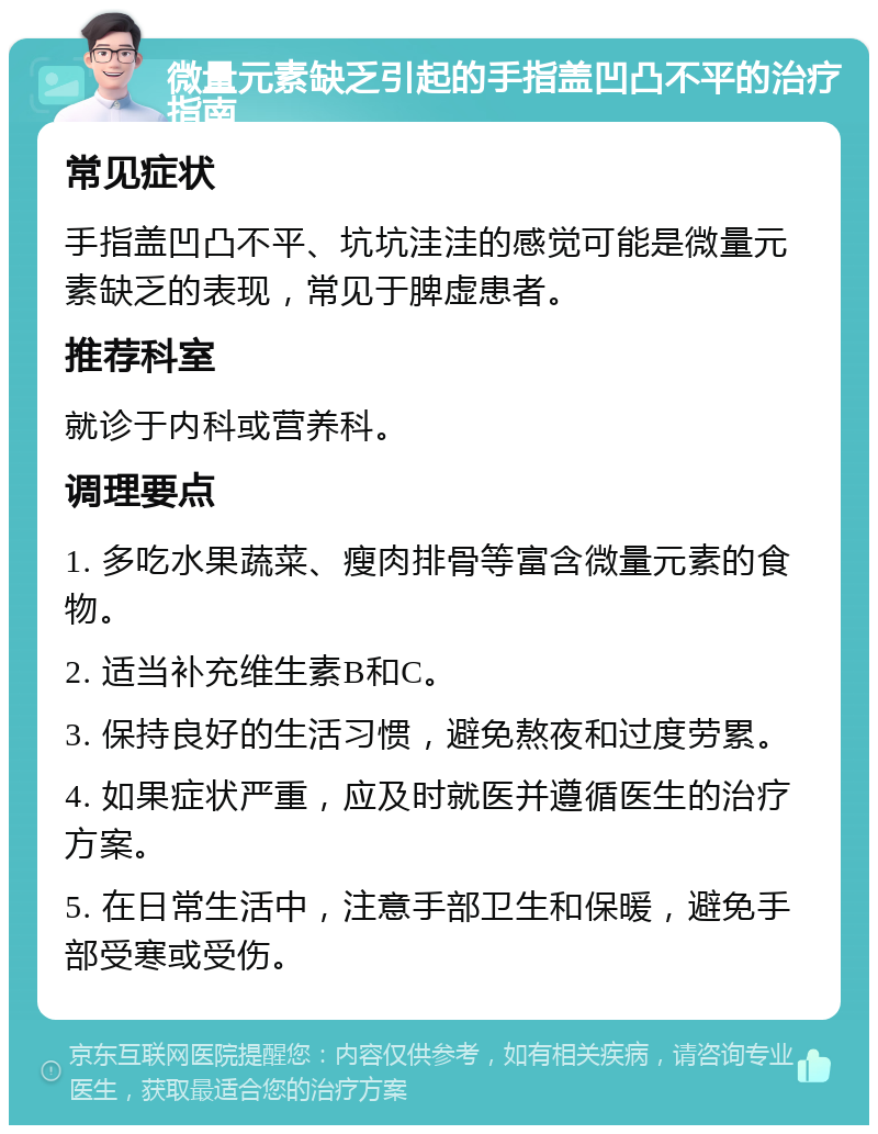 微量元素缺乏引起的手指盖凹凸不平的治疗指南 常见症状 手指盖凹凸不平、坑坑洼洼的感觉可能是微量元素缺乏的表现，常见于脾虚患者。 推荐科室 就诊于内科或营养科。 调理要点 1. 多吃水果蔬菜、瘦肉排骨等富含微量元素的食物。 2. 适当补充维生素B和C。 3. 保持良好的生活习惯，避免熬夜和过度劳累。 4. 如果症状严重，应及时就医并遵循医生的治疗方案。 5. 在日常生活中，注意手部卫生和保暖，避免手部受寒或受伤。