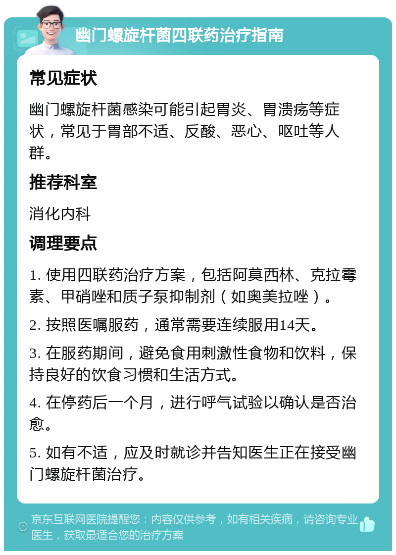 幽门螺旋杆菌四联药治疗指南 常见症状 幽门螺旋杆菌感染可能引起胃炎、胃溃疡等症状，常见于胃部不适、反酸、恶心、呕吐等人群。 推荐科室 消化内科 调理要点 1. 使用四联药治疗方案，包括阿莫西林、克拉霉素、甲硝唑和质子泵抑制剂（如奥美拉唑）。 2. 按照医嘱服药，通常需要连续服用14天。 3. 在服药期间，避免食用刺激性食物和饮料，保持良好的饮食习惯和生活方式。 4. 在停药后一个月，进行呼气试验以确认是否治愈。 5. 如有不适，应及时就诊并告知医生正在接受幽门螺旋杆菌治疗。