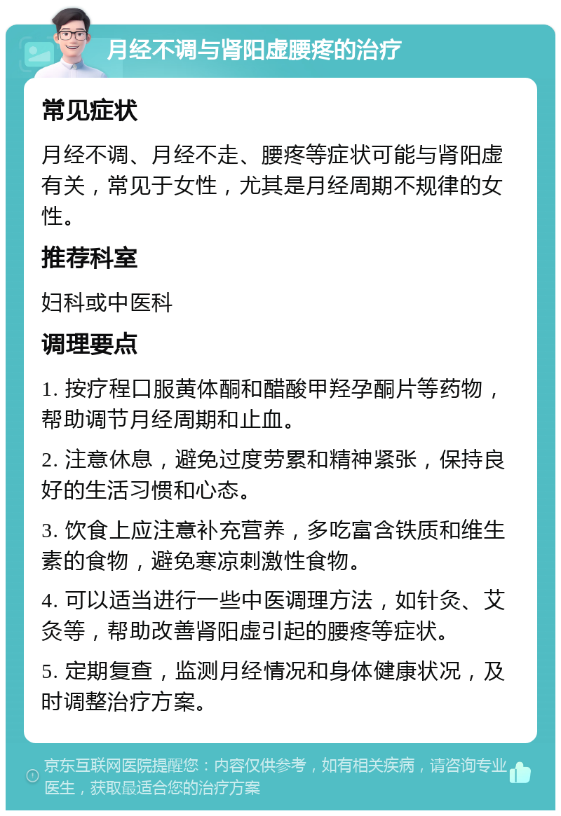 月经不调与肾阳虚腰疼的治疗 常见症状 月经不调、月经不走、腰疼等症状可能与肾阳虚有关，常见于女性，尤其是月经周期不规律的女性。 推荐科室 妇科或中医科 调理要点 1. 按疗程口服黄体酮和醋酸甲羟孕酮片等药物，帮助调节月经周期和止血。 2. 注意休息，避免过度劳累和精神紧张，保持良好的生活习惯和心态。 3. 饮食上应注意补充营养，多吃富含铁质和维生素的食物，避免寒凉刺激性食物。 4. 可以适当进行一些中医调理方法，如针灸、艾灸等，帮助改善肾阳虚引起的腰疼等症状。 5. 定期复查，监测月经情况和身体健康状况，及时调整治疗方案。