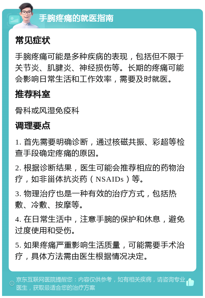 手腕疼痛的就医指南 常见症状 手腕疼痛可能是多种疾病的表现，包括但不限于关节炎、肌腱炎、神经损伤等。长期的疼痛可能会影响日常生活和工作效率，需要及时就医。 推荐科室 骨科或风湿免疫科 调理要点 1. 首先需要明确诊断，通过核磁共振、彩超等检查手段确定疼痛的原因。 2. 根据诊断结果，医生可能会推荐相应的药物治疗，如非甾体抗炎药（NSAIDs）等。 3. 物理治疗也是一种有效的治疗方式，包括热敷、冷敷、按摩等。 4. 在日常生活中，注意手腕的保护和休息，避免过度使用和受伤。 5. 如果疼痛严重影响生活质量，可能需要手术治疗，具体方法需由医生根据情况决定。