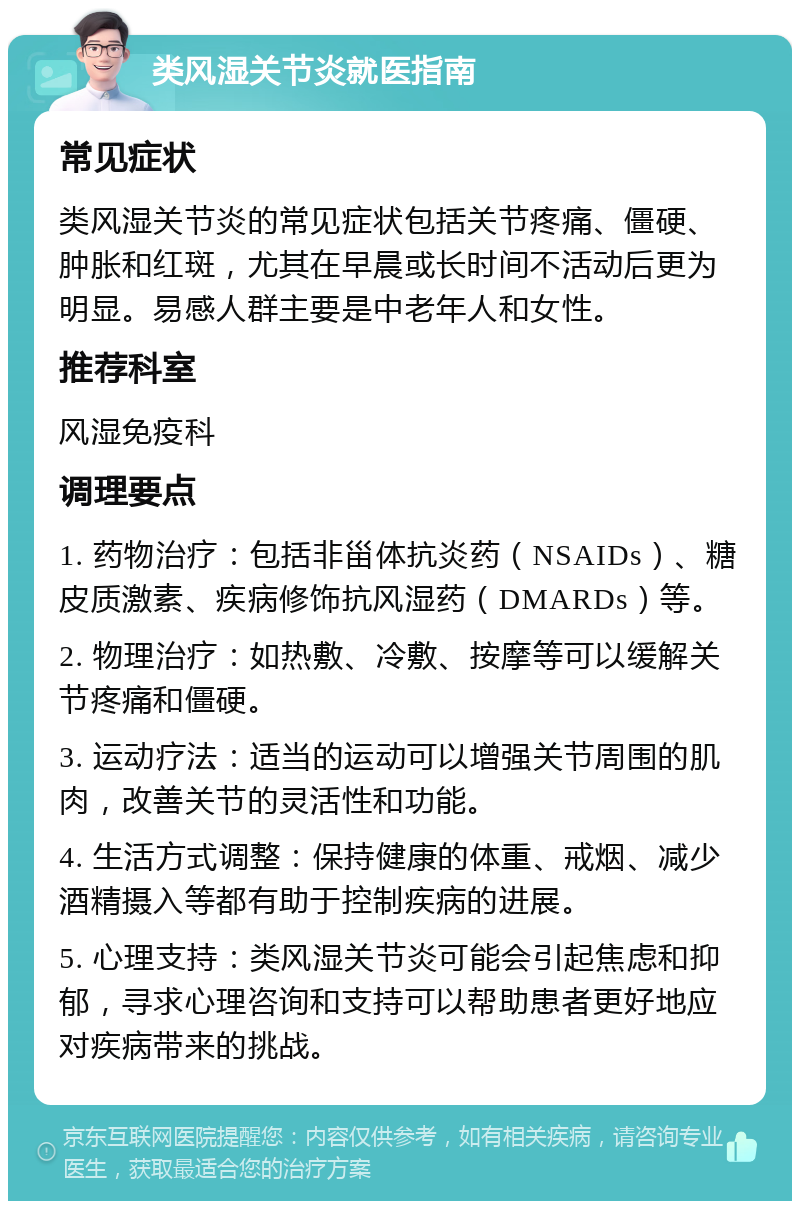 类风湿关节炎就医指南 常见症状 类风湿关节炎的常见症状包括关节疼痛、僵硬、肿胀和红斑，尤其在早晨或长时间不活动后更为明显。易感人群主要是中老年人和女性。 推荐科室 风湿免疫科 调理要点 1. 药物治疗：包括非甾体抗炎药（NSAIDs）、糖皮质激素、疾病修饰抗风湿药（DMARDs）等。 2. 物理治疗：如热敷、冷敷、按摩等可以缓解关节疼痛和僵硬。 3. 运动疗法：适当的运动可以增强关节周围的肌肉，改善关节的灵活性和功能。 4. 生活方式调整：保持健康的体重、戒烟、减少酒精摄入等都有助于控制疾病的进展。 5. 心理支持：类风湿关节炎可能会引起焦虑和抑郁，寻求心理咨询和支持可以帮助患者更好地应对疾病带来的挑战。