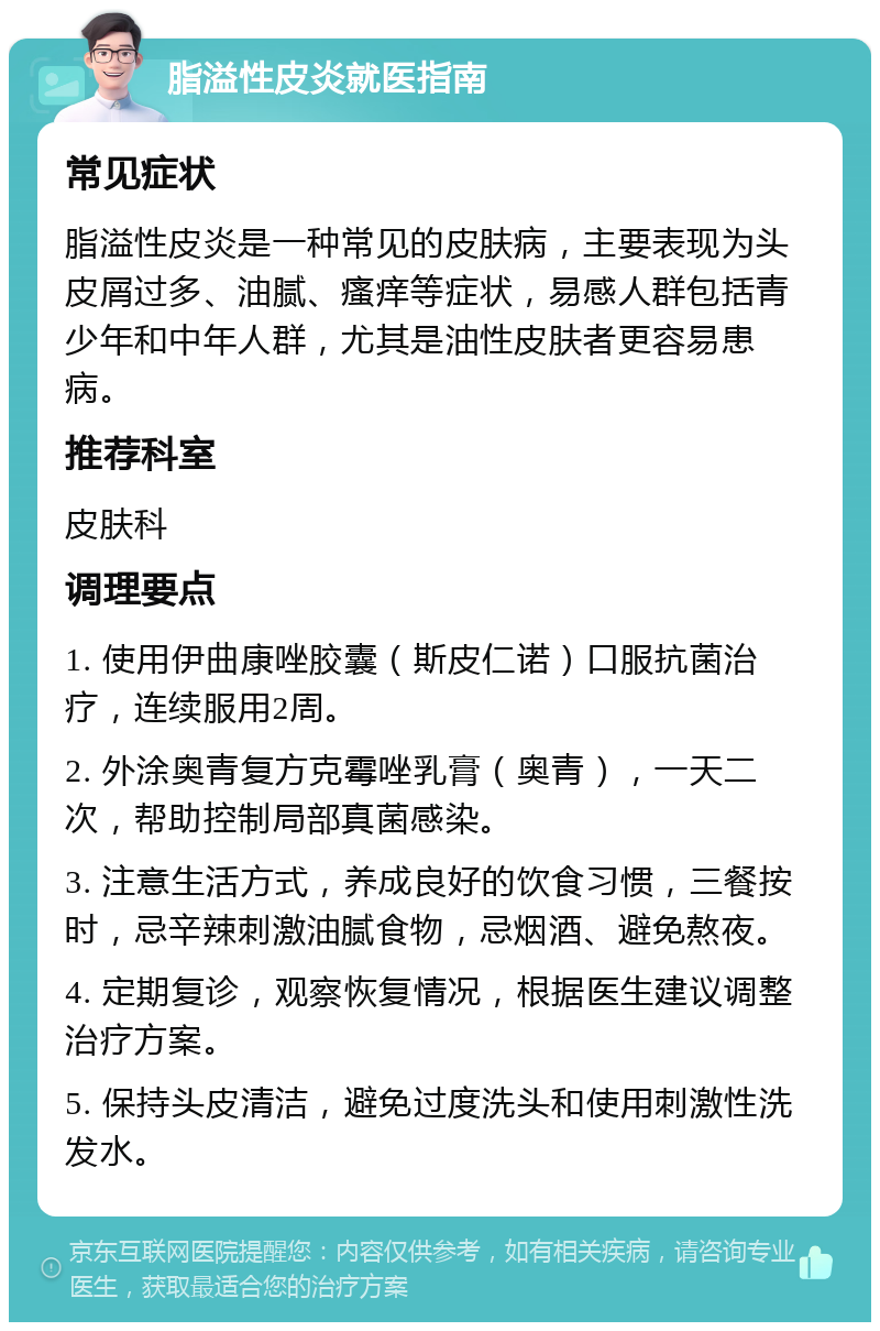 脂溢性皮炎就医指南 常见症状 脂溢性皮炎是一种常见的皮肤病，主要表现为头皮屑过多、油腻、瘙痒等症状，易感人群包括青少年和中年人群，尤其是油性皮肤者更容易患病。 推荐科室 皮肤科 调理要点 1. 使用伊曲康唑胶囊（斯皮仁诺）口服抗菌治疗，连续服用2周。 2. 外涂奥青复方克霉唑乳膏（奥青），一天二次，帮助控制局部真菌感染。 3. 注意生活方式，养成良好的饮食习惯，三餐按时，忌辛辣刺激油腻食物，忌烟酒、避免熬夜。 4. 定期复诊，观察恢复情况，根据医生建议调整治疗方案。 5. 保持头皮清洁，避免过度洗头和使用刺激性洗发水。