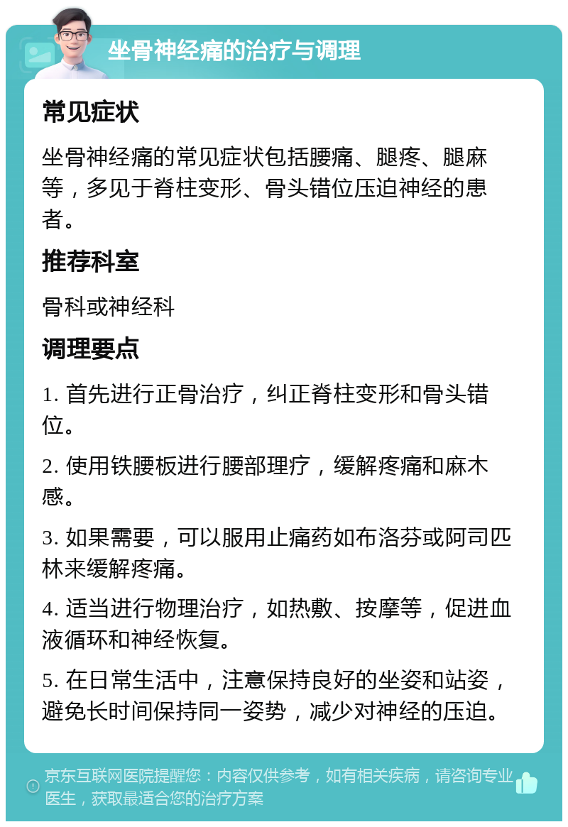 坐骨神经痛的治疗与调理 常见症状 坐骨神经痛的常见症状包括腰痛、腿疼、腿麻等，多见于脊柱变形、骨头错位压迫神经的患者。 推荐科室 骨科或神经科 调理要点 1. 首先进行正骨治疗，纠正脊柱变形和骨头错位。 2. 使用铁腰板进行腰部理疗，缓解疼痛和麻木感。 3. 如果需要，可以服用止痛药如布洛芬或阿司匹林来缓解疼痛。 4. 适当进行物理治疗，如热敷、按摩等，促进血液循环和神经恢复。 5. 在日常生活中，注意保持良好的坐姿和站姿，避免长时间保持同一姿势，减少对神经的压迫。