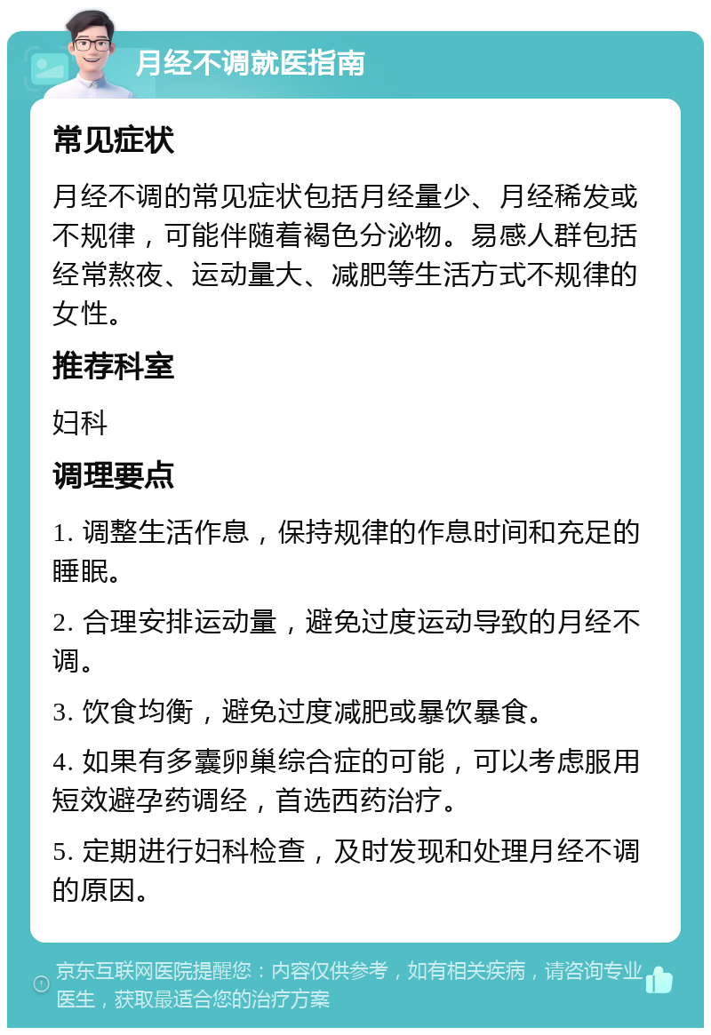 月经不调就医指南 常见症状 月经不调的常见症状包括月经量少、月经稀发或不规律，可能伴随着褐色分泌物。易感人群包括经常熬夜、运动量大、减肥等生活方式不规律的女性。 推荐科室 妇科 调理要点 1. 调整生活作息，保持规律的作息时间和充足的睡眠。 2. 合理安排运动量，避免过度运动导致的月经不调。 3. 饮食均衡，避免过度减肥或暴饮暴食。 4. 如果有多囊卵巢综合症的可能，可以考虑服用短效避孕药调经，首选西药治疗。 5. 定期进行妇科检查，及时发现和处理月经不调的原因。