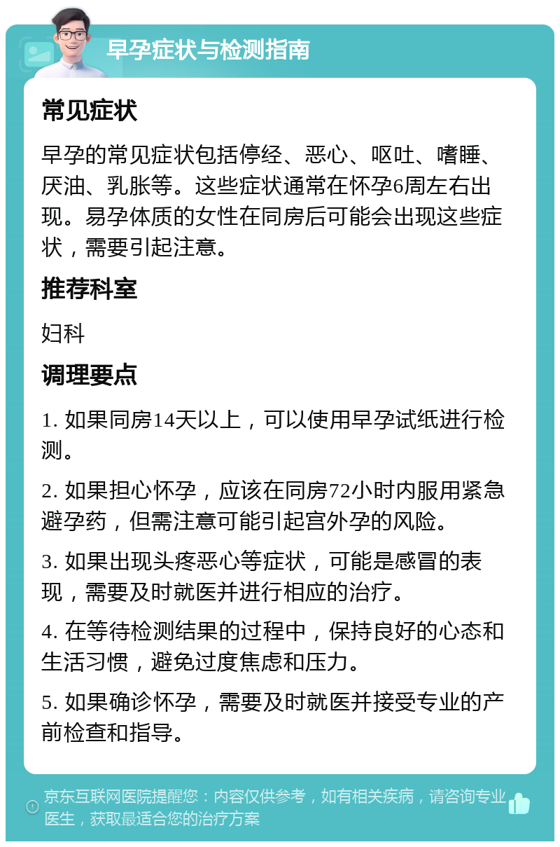 早孕症状与检测指南 常见症状 早孕的常见症状包括停经、恶心、呕吐、嗜睡、厌油、乳胀等。这些症状通常在怀孕6周左右出现。易孕体质的女性在同房后可能会出现这些症状，需要引起注意。 推荐科室 妇科 调理要点 1. 如果同房14天以上，可以使用早孕试纸进行检测。 2. 如果担心怀孕，应该在同房72小时内服用紧急避孕药，但需注意可能引起宫外孕的风险。 3. 如果出现头疼恶心等症状，可能是感冒的表现，需要及时就医并进行相应的治疗。 4. 在等待检测结果的过程中，保持良好的心态和生活习惯，避免过度焦虑和压力。 5. 如果确诊怀孕，需要及时就医并接受专业的产前检查和指导。