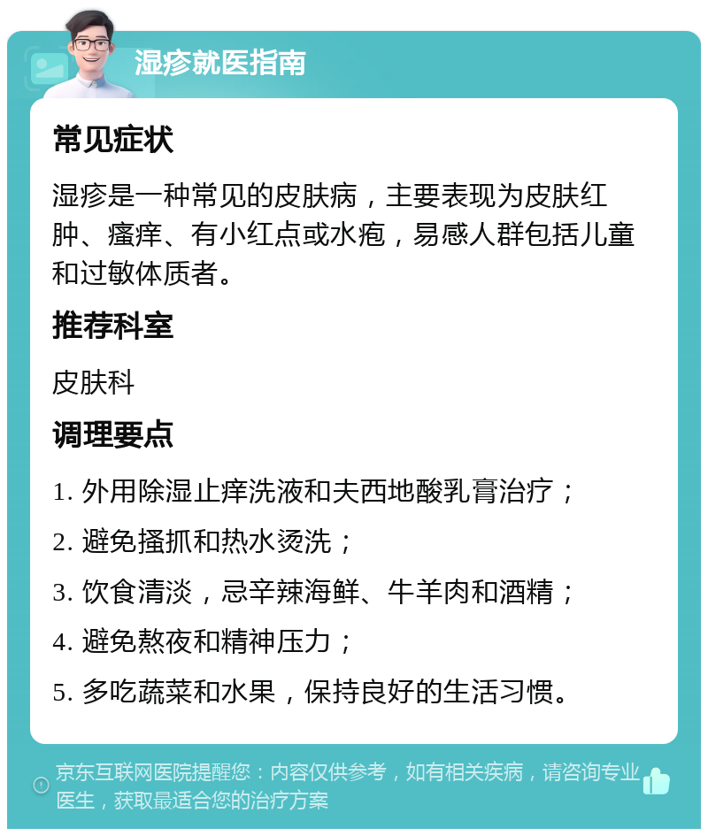 湿疹就医指南 常见症状 湿疹是一种常见的皮肤病，主要表现为皮肤红肿、瘙痒、有小红点或水疱，易感人群包括儿童和过敏体质者。 推荐科室 皮肤科 调理要点 1. 外用除湿止痒洗液和夫西地酸乳膏治疗； 2. 避免搔抓和热水烫洗； 3. 饮食清淡，忌辛辣海鲜、牛羊肉和酒精； 4. 避免熬夜和精神压力； 5. 多吃蔬菜和水果，保持良好的生活习惯。