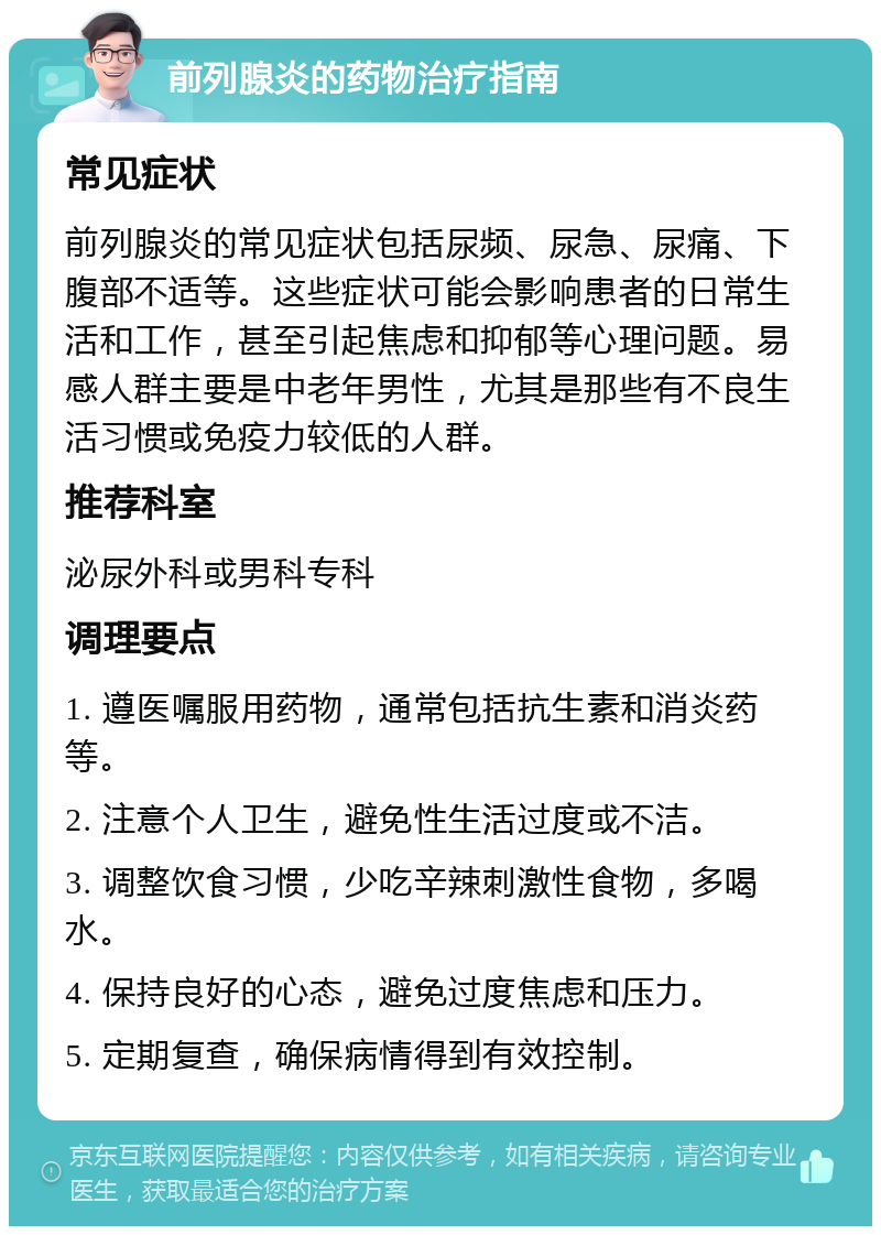 前列腺炎的药物治疗指南 常见症状 前列腺炎的常见症状包括尿频、尿急、尿痛、下腹部不适等。这些症状可能会影响患者的日常生活和工作，甚至引起焦虑和抑郁等心理问题。易感人群主要是中老年男性，尤其是那些有不良生活习惯或免疫力较低的人群。 推荐科室 泌尿外科或男科专科 调理要点 1. 遵医嘱服用药物，通常包括抗生素和消炎药等。 2. 注意个人卫生，避免性生活过度或不洁。 3. 调整饮食习惯，少吃辛辣刺激性食物，多喝水。 4. 保持良好的心态，避免过度焦虑和压力。 5. 定期复查，确保病情得到有效控制。