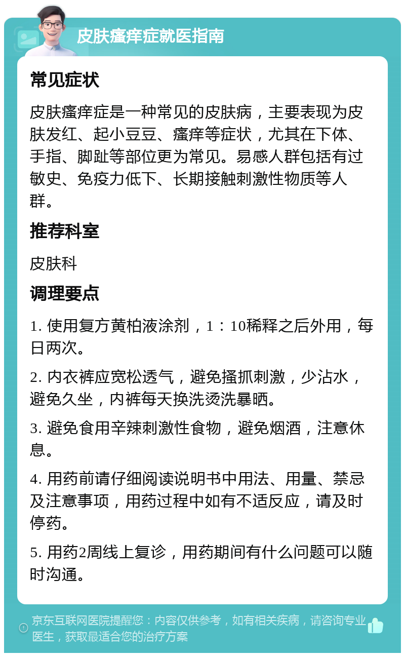 皮肤瘙痒症就医指南 常见症状 皮肤瘙痒症是一种常见的皮肤病，主要表现为皮肤发红、起小豆豆、瘙痒等症状，尤其在下体、手指、脚趾等部位更为常见。易感人群包括有过敏史、免疫力低下、长期接触刺激性物质等人群。 推荐科室 皮肤科 调理要点 1. 使用复方黄柏液涂剂，1：10稀释之后外用，每日两次。 2. 内衣裤应宽松透气，避免搔抓刺激，少沾水，避免久坐，内裤每天换洗烫洗暴晒。 3. 避免食用辛辣刺激性食物，避免烟酒，注意休息。 4. 用药前请仔细阅读说明书中用法、用量、禁忌及注意事项，用药过程中如有不适反应，请及时停药。 5. 用药2周线上复诊，用药期间有什么问题可以随时沟通。