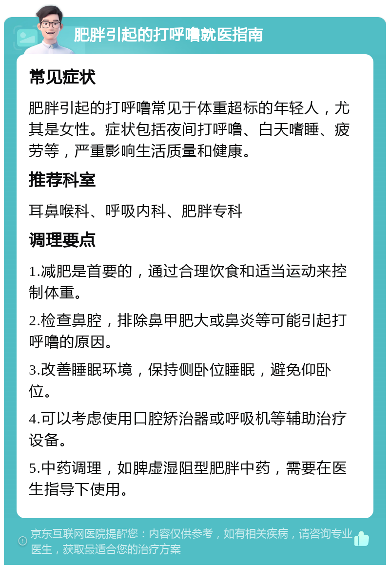 肥胖引起的打呼噜就医指南 常见症状 肥胖引起的打呼噜常见于体重超标的年轻人，尤其是女性。症状包括夜间打呼噜、白天嗜睡、疲劳等，严重影响生活质量和健康。 推荐科室 耳鼻喉科、呼吸内科、肥胖专科 调理要点 1.减肥是首要的，通过合理饮食和适当运动来控制体重。 2.检查鼻腔，排除鼻甲肥大或鼻炎等可能引起打呼噜的原因。 3.改善睡眠环境，保持侧卧位睡眠，避免仰卧位。 4.可以考虑使用口腔矫治器或呼吸机等辅助治疗设备。 5.中药调理，如脾虚湿阻型肥胖中药，需要在医生指导下使用。