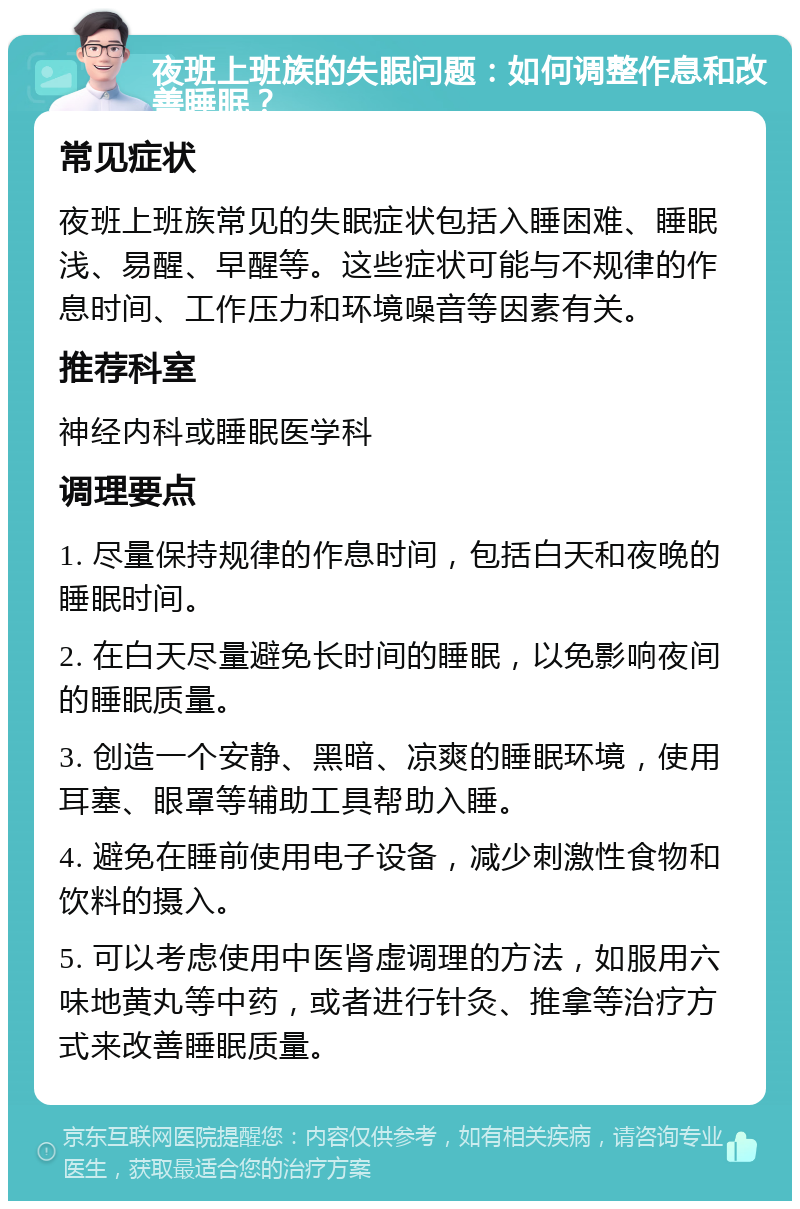 夜班上班族的失眠问题：如何调整作息和改善睡眠？ 常见症状 夜班上班族常见的失眠症状包括入睡困难、睡眠浅、易醒、早醒等。这些症状可能与不规律的作息时间、工作压力和环境噪音等因素有关。 推荐科室 神经内科或睡眠医学科 调理要点 1. 尽量保持规律的作息时间，包括白天和夜晚的睡眠时间。 2. 在白天尽量避免长时间的睡眠，以免影响夜间的睡眠质量。 3. 创造一个安静、黑暗、凉爽的睡眠环境，使用耳塞、眼罩等辅助工具帮助入睡。 4. 避免在睡前使用电子设备，减少刺激性食物和饮料的摄入。 5. 可以考虑使用中医肾虚调理的方法，如服用六味地黄丸等中药，或者进行针灸、推拿等治疗方式来改善睡眠质量。