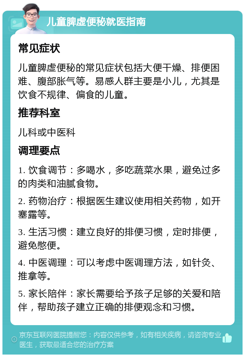 儿童脾虚便秘就医指南 常见症状 儿童脾虚便秘的常见症状包括大便干燥、排便困难、腹部胀气等。易感人群主要是小儿，尤其是饮食不规律、偏食的儿童。 推荐科室 儿科或中医科 调理要点 1. 饮食调节：多喝水，多吃蔬菜水果，避免过多的肉类和油腻食物。 2. 药物治疗：根据医生建议使用相关药物，如开塞露等。 3. 生活习惯：建立良好的排便习惯，定时排便，避免憋便。 4. 中医调理：可以考虑中医调理方法，如针灸、推拿等。 5. 家长陪伴：家长需要给予孩子足够的关爱和陪伴，帮助孩子建立正确的排便观念和习惯。