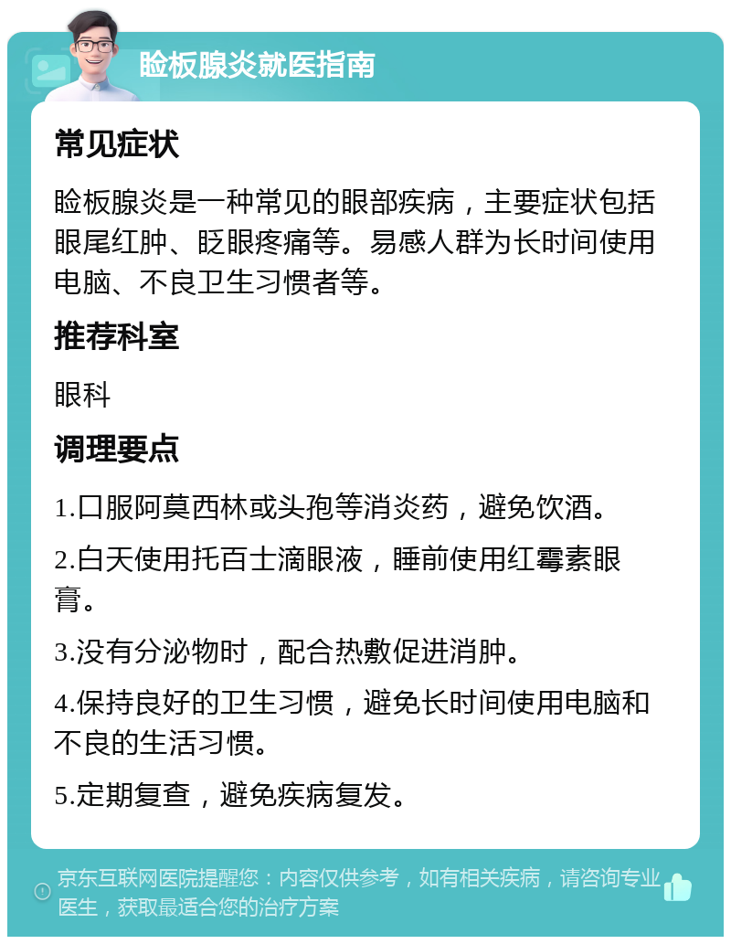 睑板腺炎就医指南 常见症状 睑板腺炎是一种常见的眼部疾病，主要症状包括眼尾红肿、眨眼疼痛等。易感人群为长时间使用电脑、不良卫生习惯者等。 推荐科室 眼科 调理要点 1.口服阿莫西林或头孢等消炎药，避免饮酒。 2.白天使用托百士滴眼液，睡前使用红霉素眼膏。 3.没有分泌物时，配合热敷促进消肿。 4.保持良好的卫生习惯，避免长时间使用电脑和不良的生活习惯。 5.定期复查，避免疾病复发。