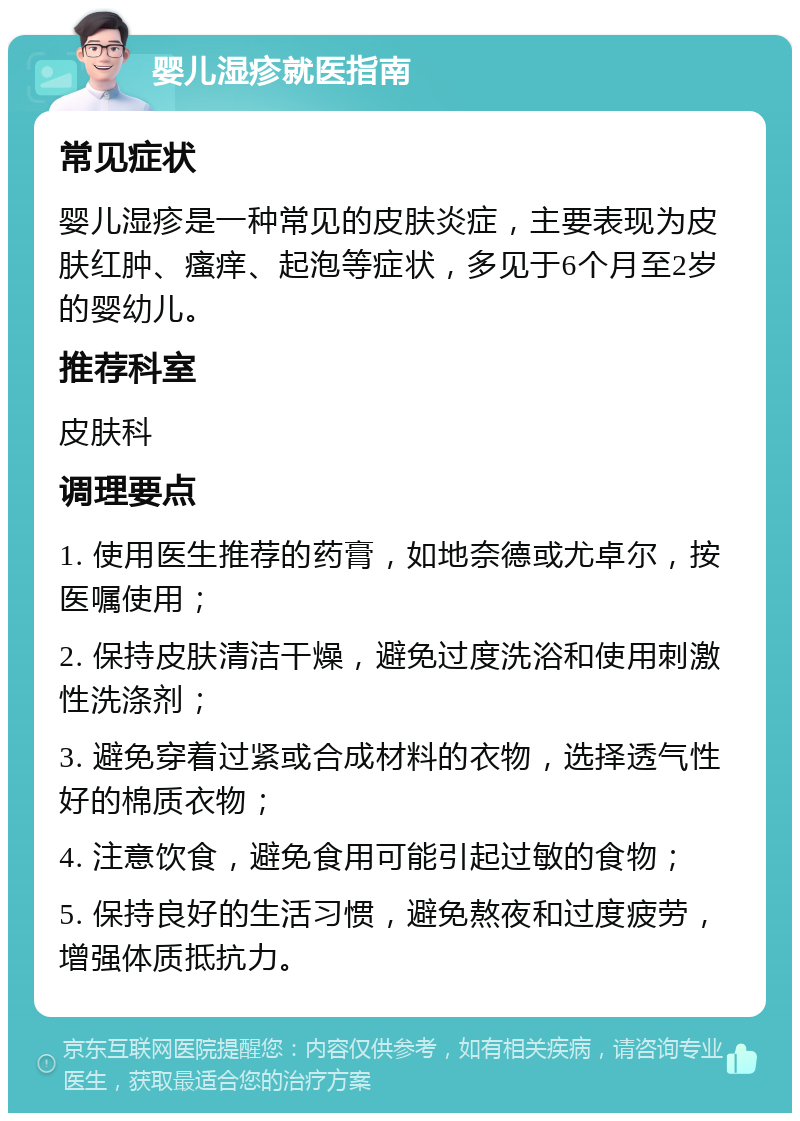 婴儿湿疹就医指南 常见症状 婴儿湿疹是一种常见的皮肤炎症，主要表现为皮肤红肿、瘙痒、起泡等症状，多见于6个月至2岁的婴幼儿。 推荐科室 皮肤科 调理要点 1. 使用医生推荐的药膏，如地奈德或尤卓尔，按医嘱使用； 2. 保持皮肤清洁干燥，避免过度洗浴和使用刺激性洗涤剂； 3. 避免穿着过紧或合成材料的衣物，选择透气性好的棉质衣物； 4. 注意饮食，避免食用可能引起过敏的食物； 5. 保持良好的生活习惯，避免熬夜和过度疲劳，增强体质抵抗力。