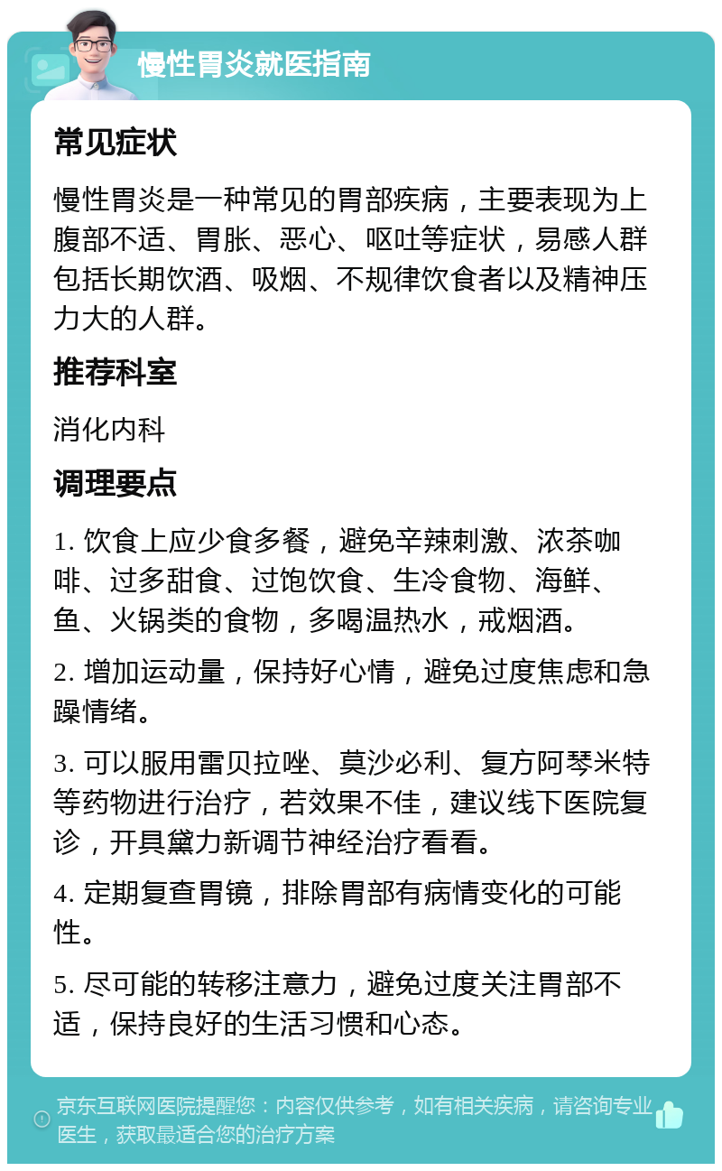 慢性胃炎就医指南 常见症状 慢性胃炎是一种常见的胃部疾病，主要表现为上腹部不适、胃胀、恶心、呕吐等症状，易感人群包括长期饮酒、吸烟、不规律饮食者以及精神压力大的人群。 推荐科室 消化内科 调理要点 1. 饮食上应少食多餐，避免辛辣刺激、浓茶咖啡、过多甜食、过饱饮食、生冷食物、海鲜、鱼、火锅类的食物，多喝温热水，戒烟酒。 2. 增加运动量，保持好心情，避免过度焦虑和急躁情绪。 3. 可以服用雷贝拉唑、莫沙必利、复方阿琴米特等药物进行治疗，若效果不佳，建议线下医院复诊，开具黛力新调节神经治疗看看。 4. 定期复查胃镜，排除胃部有病情变化的可能性。 5. 尽可能的转移注意力，避免过度关注胃部不适，保持良好的生活习惯和心态。